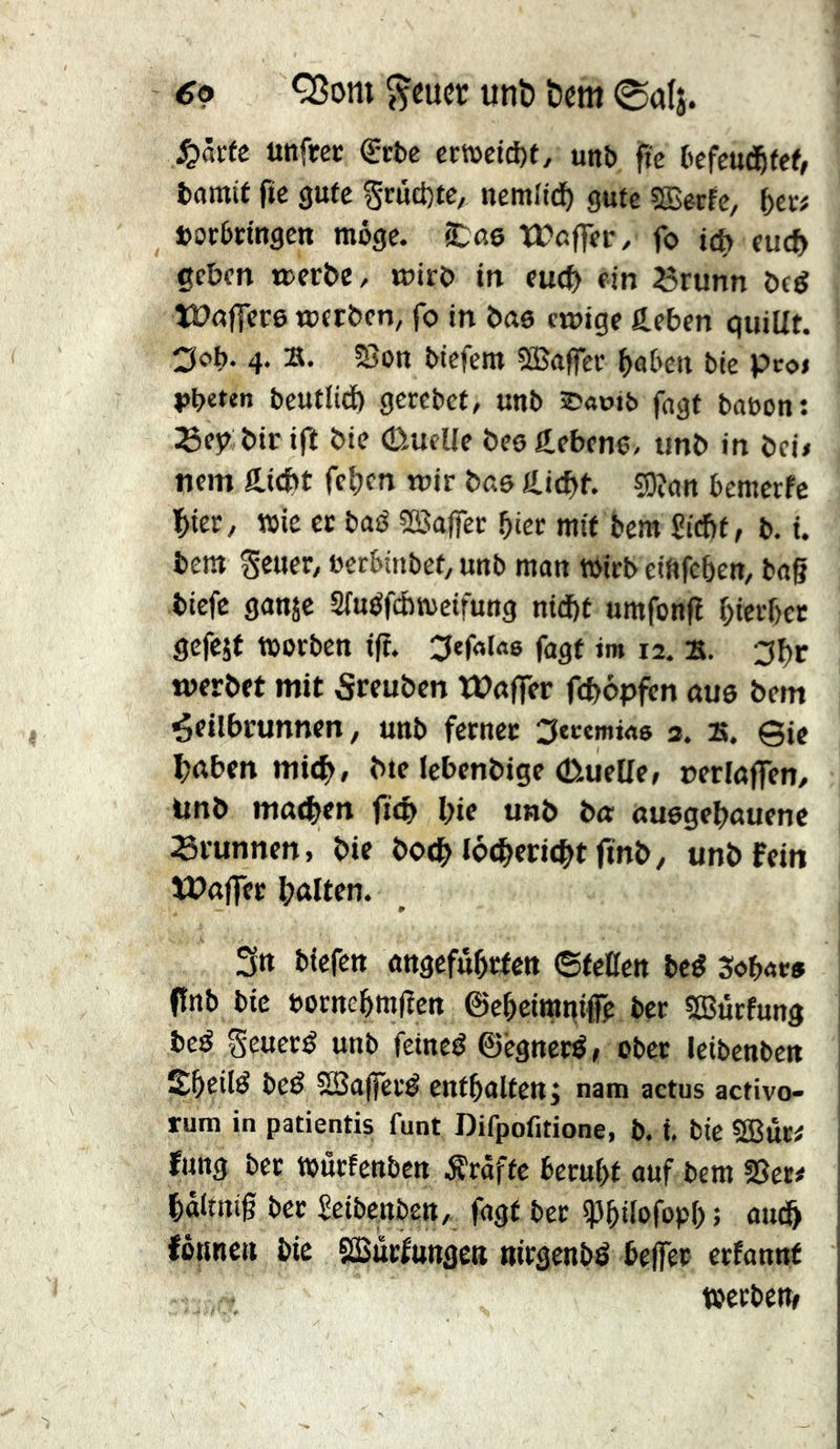 6p Q3om ^cucr unb bcm 0alj. S^htt Uttftec ^cbc crtüctcf)f, unb jlic befcud^fef, bamit fie gute Scuct)tc, ncmltdf) gute æecfe, (>c« borbctngen möge. ‘Xas tüßflfer, fo id) eucb geben »erbe, toirb in euch ein Brunn beé tünffcre werben, fo in bae ewige fteben quiUt. 3c>t)‘ 4- biefem iH5affev ^abett bie pcoi iJbeten beutlid) gercbct, unb ®aoib fagt bauen: Bej? bir ift bie (Duelle be0g,eben6, unb in bei» ncm Ä.id>t fc^en wir bas Jiicbt. sgjan bemerfe bter, wie ec baö ^ßJaffec hier mit bem 5icf)f, b. i. bem Setter, »erbinbet, unb man wirb eiftfcben, bag biefc ganje 3luöfÄweifung nidbf umfong l;ierl)ec gefejt worben ig. ^efaiao fagt jm 12. B. 3f)r werbet mit 5reuben tPoger fcbopfcn aus bem ^eilbrunnen, unb ferner ^tcemwo 3. B. @ie ^jaben mi4>, bie lebenbige (Duelle, »erlogen, ünb mod^en gelt l;ie unb bo: ouegebouenc Brunnen, bie bodt locberiefttgnb, unb Fein ÏPoger Itolten. 3tt btefen angcfübcfen ©feüen beé Sobae» gnb bie bocncbmgen ©ebeimn# ber sffittrfung beö Seueré unb fctned ©egneré, ober feibenben beé SSagéré enthalten ; nam actus activo- rum in patientis funt Difpofitione, b. t. bie SBitr# Fung ber wurfenbcn Ärafte beruht auf bem §5er# haltnig ber Seibenben, fagt ber iPhdofoph; am^ fönneti bie SBücfunge« »irgenbé begér erfannf wcrbetit