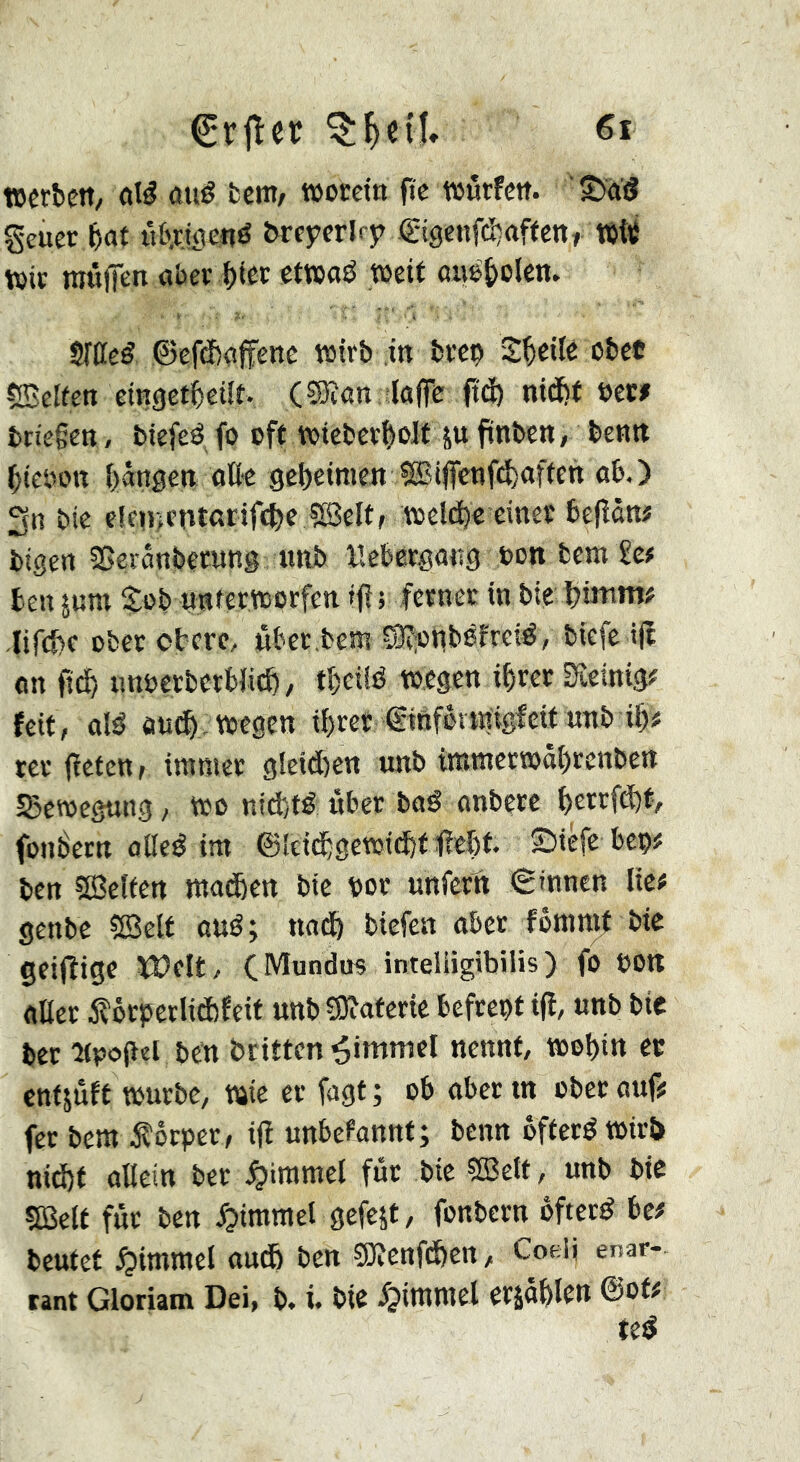 €ril:er »erben, ûî^ atiê bent/ »occin fie würfen, '^diî geucr bat ilb.rJöenö brcyerlrj? .(gigenfä^affen, tttt wir mnfien aber \)kt etwaö Weit aiW^oUn. SrCeé ©ef(î>affenc wirb in brep Sbeilé cbet SBelfen eingetbeüt. (®an lafic <îdb nidbf t>ew brie§en , biefeé fo oft wicberboJf ju ftnbcn, benn bieoott bangen flUe gebeimen SBijfcnfd)aftctt ab,) 3n bie e!en>entßrif(bf ?Seltr welche einer befîàn# bigen 2>eränbetung imb Kebergang oon bem £c# ben 5um $ob unterworfen tfl; ferner in bie binint# ,Iir(f>c ober obere, uber bew S3^onb8freié, biefeift «n ficb tmoerberbfieb, tbeüö »egen ihrer Sîeinig# feit, alé äudb wegen ihrer ©tnfövtnigfeif unb ib# rer (ïeten, immer g!eid)ett unb immerwöbrenben S3ewegung, wo nicht# über ba# anbere berrfä)fy fonbern alle# im ©ieidbgewichf f^ebf* ©iéfc beo# ben sSeîfen maiSett bie bor unfertt (ginnen lie; genbe ?iBelt ou#; nach tiefen ober fommf bie geifîigc tDelt, CMtindus inteliigtbilis ) fo oon oller iîôrberliâîfeit unb Sôîoferte befrept i(l, unb bie ber Upoflel ben britten Rimmel nennt, wohin ec entjuft würbe, wie er fogt ; ob ober tn ober auf? fer bem ,^öruer, ijl unbekannt; benn öfter# wirb nichf allein ber ,§immel für bie ?S3ett, unb bie SBelt für ben Rimmel gcfejt, fonbern öfter# bc? beutet ,Çiimmel auch ben g)îenf(hen, Cokü enar- tant Gloriam Dei, b. i. bie fjimmel erjähten ©ot# te#