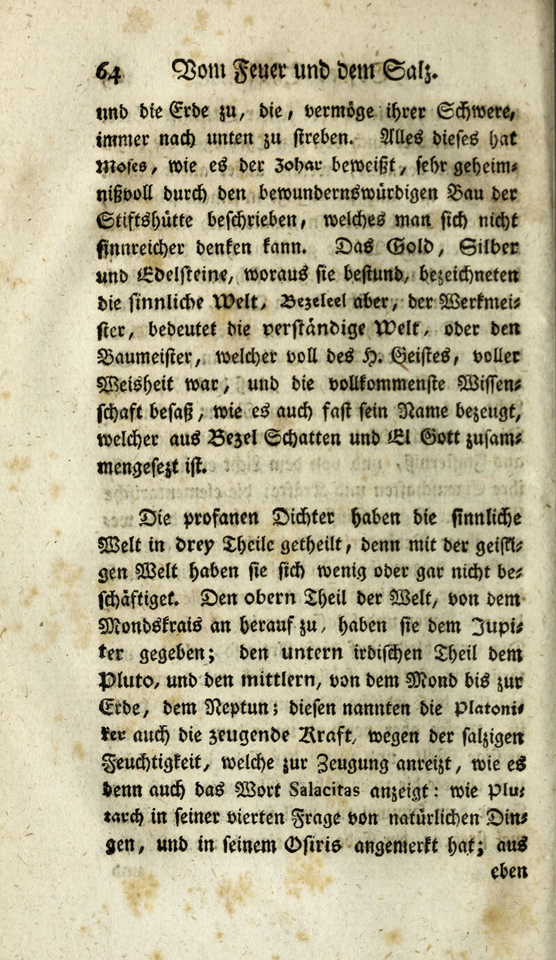 S4 *350111 ^cucc unt) öenr 0a(î. «nb bit^rbc ju, bie» bcrmôgc t^rcc ©d^wcre, immec nacl) unten ju fltcben. 3ïttcé bicfcé {)at Wîdfcs / TOtc cé bec 3ob«f bcwcißt, fef)r gcbeim# ijigboU bucdb ben bewunbccn^tcucbigen S5au bee ©tiftébùttc bcf^ricben, TOcld)efii man fid) nid)t finncetcbec benfen fann. Sad (HolO, 0ilbft «nb iSbeljîeine, »ocaud fie befîunb, bejetdbnctett tie ftnnllcbe Welt/ 23ejeleel aber, bee SBcrftnci# Occ, bebeutet bie perflnnbige Welt, obec belt ^aunieifïec,. welcher uoll bed ^ei(îcd/ uoUec 555eid5eit tbttc, unb bie boUfommcnjle SBijfen# febaft befa§, wie cd auch fall fein 3lome bejeugt, tßcld^ct aud Bejcl ©c&atten unb tfil ©ott jufam# mengefcit ijl. Sic ijcofanen Siditec ^aben bie finnlid^e SBclt in örej? îbcilc gctbcilt > benn mit bcc geijll# gen ?Sclt ^aben flc fid) wenig ober gar nid)t bc? fdbäftigct. Sen obern Sbeil ber SBclf, bon bem Sötonbdfcaid an herauf ju, hüben |tc bem 3up{# ter gegeben; ben untern irbifdhen Shcil bem plutO/ unb ben mittlern, bon bem ?9lottb bid jur (Erbe, bem iïîcpfun ; biefen nannten bie piatont# ïec ttudh bie jeugenbe Srnft wegen bcc faljigctt S'cud)tigfeif, weld)c juc 3eugung anreisf, wie ed benn au(^ bad ?Sorf Salacitas anjeigf : wie pim »av'(h in feiner bierten Srage bon naturlid)en Sin# Jen, unb in feinem <!>riri& angemerft h«ti eben