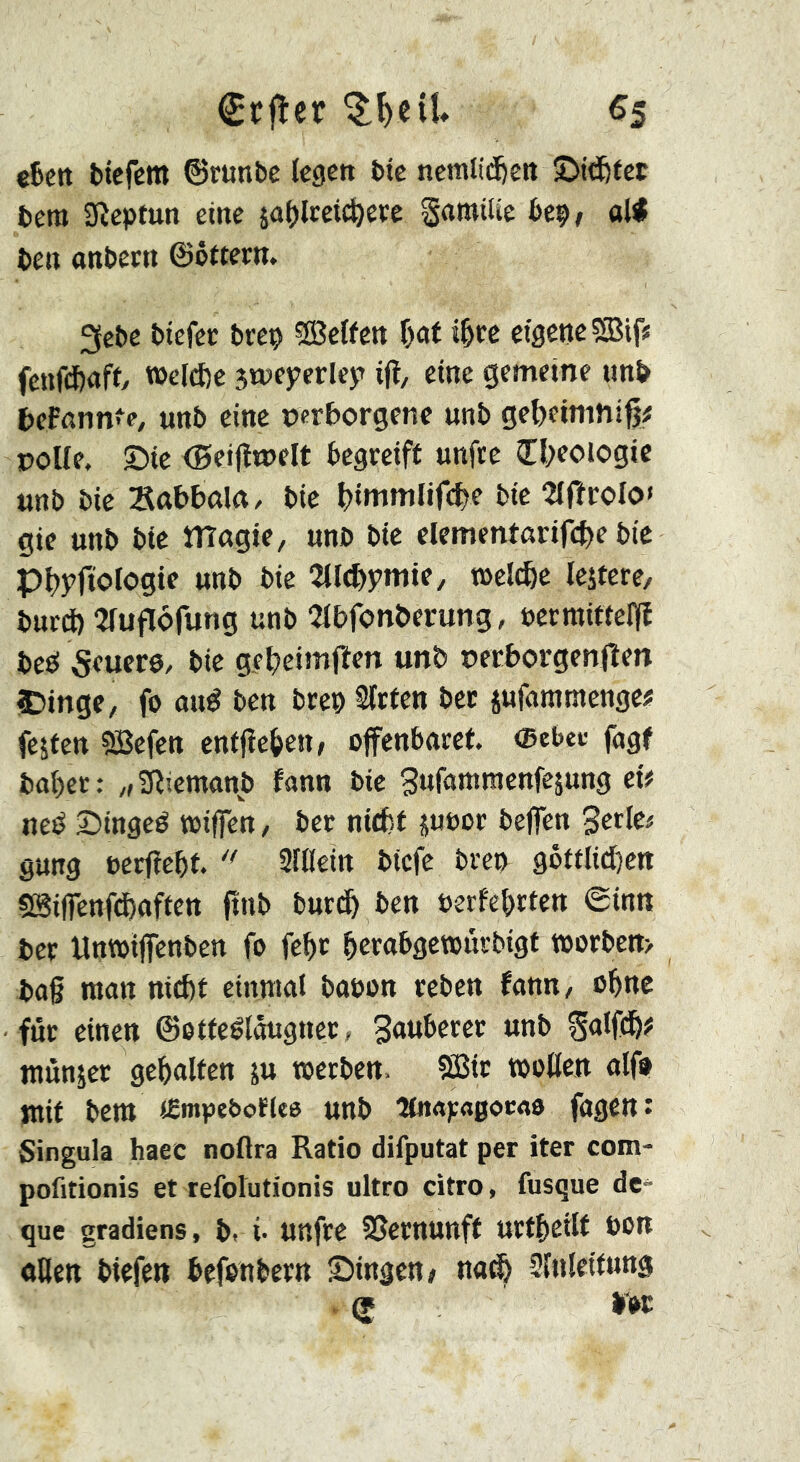 €ïfler «5 eSeit btcfcra ©runbe Icgctt bte ncmlid)ctt ©id&tct bem Sîcptun eine äo()lcetc^e« gamilie bep, oW ben anbeen ©ôftern. 2{ebc btefec brep SBeffen \)<xt ctöene?Bifü fenfefeaft/ TOeId)c 5tneyerley> ifl, eine gemeine unb bePnnnfe, unb eine verborgene unb gebetmniß# volle, ©ie (Bieijîtvelt begreift unfre Cl;eoiogic unb bie Sabbnltt/ bie b«»«mlifcbe bie Wrolo» gie unb bte magie, uno bie elementarifcbe bie Pbyftologie unb bie 2tl(bymie, t»el^e lejtere/ burd) Jluflofung unb 2lbfonberung, ucrmittelïî beö feuere, bie gebeimfien unb verborgenjîen IDinge, fo and ben brep Wirten bec jufammenge« festen 5Befen entließen > offenbaret. ®ebee fagf bal)ct: „Sß’.emanb fann bie gufamraenfejung ei? ned ©inged toiffen, ber nitfet juoor beflen Strie# gung eerfîebt. ** Sftlein biefe bre» goftlidbeti SSiflenftbaften (inb burtb ben oerfebrten ©inn ber Unwiffenben fo febr btrabgetourbigt toorbett> ba§ man nicht einmal baoon reben fann, ohne für einen ©ottedlougner, Sauberer unb Salfdh? munjer gehalten ju »erben, 5Ö3ir »ollen alf» mit bera «Empe&oHte unb îtnapagocao fagcn: Singula haec noflra Ratio difputat per iter com- pofitionis et refolutionis ultro citro, fusque de- que gradiens, b. i- Uttfre SSernunff urtheilt oon ollett biefen befenbern ©ingen» na^ dlnlettnng S b>t