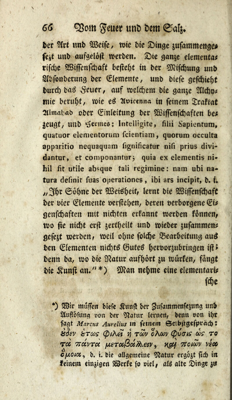 ter 5Irt unt CQÎctfC/ wie btc Sïinge jufammcttgc^ feit unt dufgclofi werben. Sic gonje elementa# rifefte 5Biffenf£t)oft bejîc^t in ber sjOîifdjnng unb Sifcfonberung ber Elemente/ unb biefc gefd)iei)t bur^baö 5fuer, auf welchem bie ganje 2tlct)p# mic beruht / wie eé Tioicenn« in feinem Srafiat Oiimrtbflt» über (Einleitung ber 2Biffenfd)aften bc# jeugf/ unb •oeimte: Intelligite, filii Sapientum, quaruor elenientorum feientiam, quorum occulta apparitio nequaquam fignibcatur nifi prius divi- dantur, et componanturj quia ex elementis ni» hil fit utile absque tali regimine : nam ubi na« tura definit fuas operationes, ibi ars incipit, b. Û ©bbne ber SBeié^eit/ lernt bie ?ß3iflrcnfd)afC ber Pier (Elemente perfîebcn, beten pcrborgenc <Sif genfefeaften mit niä)ten erfannt werben fonnen^ wo fic niefif crfî jertbeilt unb wicber jufammen# gefejf werben f weil o^ne fold&e ^Bearbeitung au^ ben (Elementen ntd)tê@utcé terpoejubringen ifi» benn ba, wo bie 9latur auftört ju würfen, fangt bie jÇunjt an.  *) SK«n ne{)rac eine elementari# f^e *) 3Sir muffelt biefe Äitnf! ber ^wf^^'^tmenfesttn^ mi Stufi&funfi üon ber ^!Ratur lernen, benn non i^r fagt Marcus Aurelius in fernem 0etb|igcfprnd) : è^ev èrcüs (piA&i >5 rm oAcov (pvffis cos’ To Toc Tirccvrci /xsTußocA&y, nsM Ttomv ve» ojwo<«, b, i. bie allgemeine 9latur crg&it ficb in feinem einjigen SÖerfe fo oiel, aK alte Sing« j«