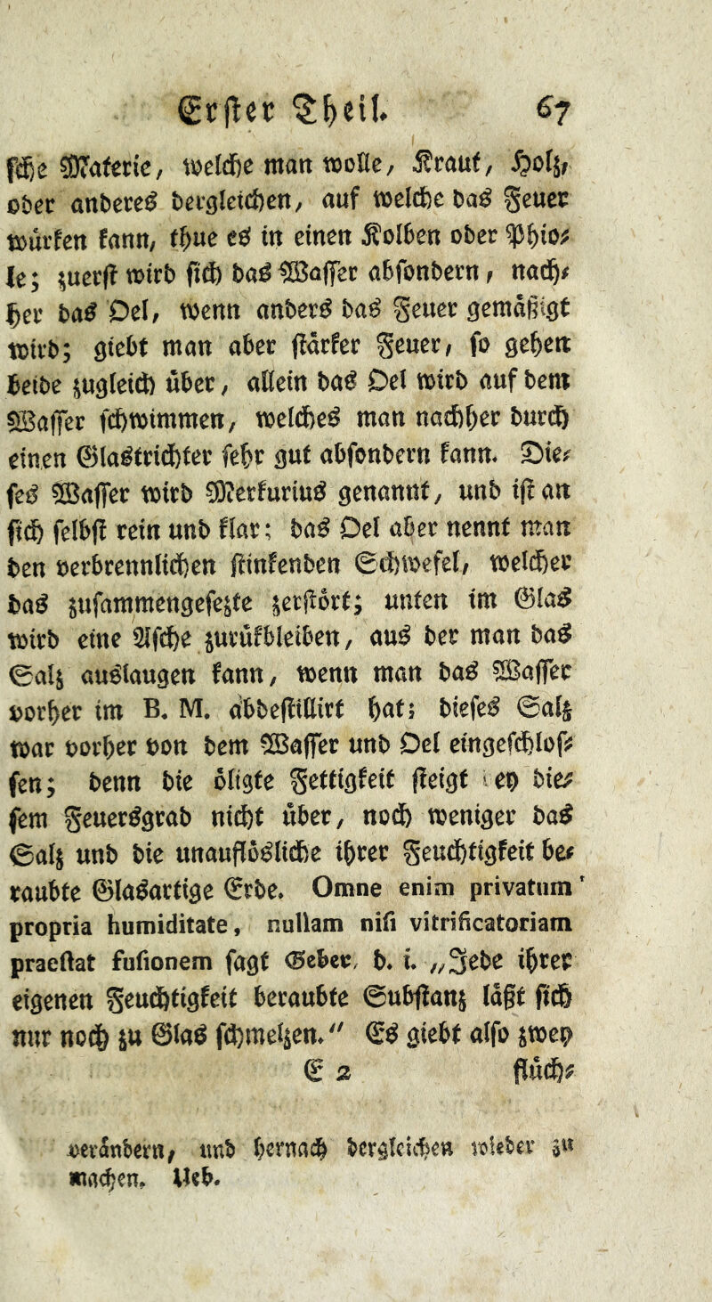 fc^e ÇOfafêcic, wcldje matt »oEe, 5îcauf, o&ec anbereé beigletcfeen, auf »cld)c baé geucc t»ûrfen faun, tf)m e«î in einen Äolben ober le; îuecfï n>irb fi® baélîBaffer abfonbcrn t nad^# Çee ba^ Del, wenu anbevö baé geuer gemäßigt toiïb; giebt man aber jîârfec ^euer, fo ge^ett teibe jugleid) ûbec, aEein baé Del mitb auf bent 5Sa|fet nftmimmen, meldbeé man notfe^er burtô einen ©laéteidbfec fe^r gut abfonbevn fann. Sie# feé ^ffiaffec teitb ?Dîerfurittô genannt, unb i(ïan fidô felbjï rein unb flar; baé Del aber nennt man ben »erbrennlicfcen fiinfenben ©tfemefel, welcber bag îufammengefejfe jetEôrt; unten im ©lag wirb eine 2ifd)e jnrûfbleiben, aug ber man bag 0ali auélaugen fann, tnenn man bag 5Baffcc uorf)er im B. M. obbefliEirt ^atî biefeg @al§ t»ar uoi’ber bon bem 5Baffer unb Del eingef^tof# fen; benn bie ôltgte Settigfeit fîeigt en bic# fern Seuerggrab nid)f über, nod5 weniger bag ©als unauflôglidbe i^rer geutfjtigfcit bet raubte ©lagartige ©rbe. Omne enim privatum’ propria humiditate, nuUam nifi vitrificatoriam praeBat fufionem fagt ©ebec, b. i „3ebC i^rec eigenen Seud&tigfeit beraubte ©ubiîanj lagt fid& nur nod& su ©lag fdjmelsen.  ©g giebt alfo swep € Z pûc&# »evänberu/ «nb bernai ber^Icicbe« »ieber 5« «tKben, M«b.