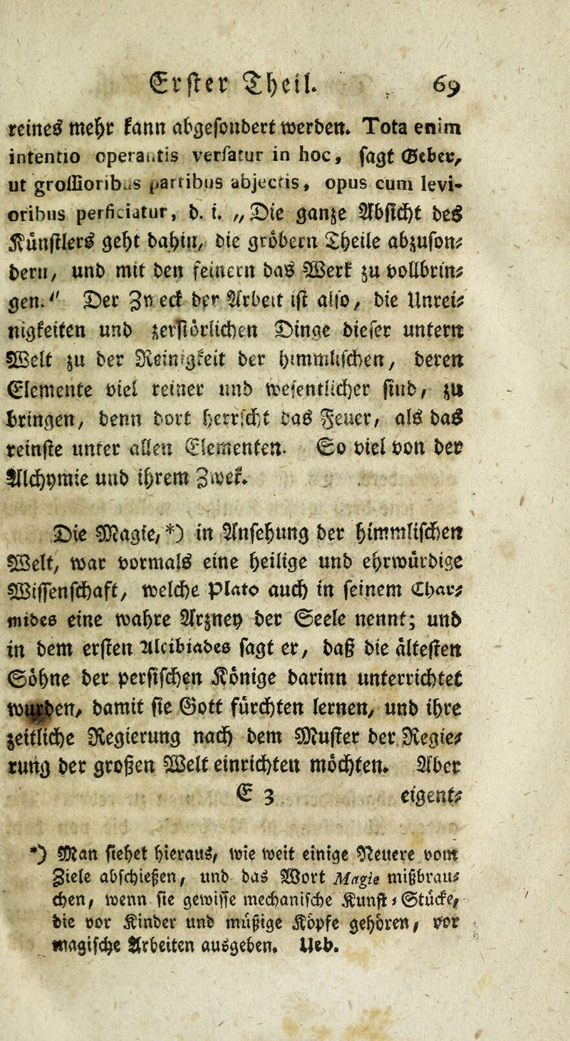 fann atgefoitbert tücr&cit. Totaenim intentio operaiitis verfatur in hoc, fagf ut groffioribiiS partibus abjecfis, opus cum levi» oribus perficidtur, b. t. /, Sic ganjc bcS 5Çùn(îIcré ge^t baj^tn, bie grobern abjufott# bcni/ unb mit ben feinern baë 3BecE juboUbcm# gcn*^' ©er gti ed bfr 2(cbeit t(î di'O/ bte Unrct? nigfeiten unb îevTlôrîicbeit ©inge biefcr unrettt ÇBelr ju ber Sîeinrgfeit ber hiWttsîifAen, berc« 0emcntc »icl reiner unb tt'efenti(d[)er ftubr ju bringen/ benn tort bcrrfdt ba6 %txxtXi alé ba^ reinjle unter aUen Siemenfett- ©0 biel bon beo Sïlii^çmte unb tarent Swef. ©ie SOîagiC/*) in Sinfe^ung ber sßelf, t»ar borraalé eine bciltge unb ebrwürbigc sSBiffenfcfeaft/ tbeld)c piato au(ft in feinem Cb«w «li&ee eine toabre Sfrjnep ber ©cele nennt; unb in bcm crfien lilcibwbee fngf er, bag bie alfegett ©o^ne ber pcrfifd^en jîônige barinn unferritttet tb^ett/ bamif fie ©oft furd^fen lernen, unb i&re jeiflid&e Sîcgterung nad& bem SOîufier ber Sîegic? rung bet grogen îEBelf einrid^ten môd&fen* Slbcc € 3. ctgenf^ •) tOlan gebet bieratt^, wie weit einige 9îeiterê.»om gtele a&f(bie§en, unb ba» SBort Magie mißbrau# eben, wenn fte gewiffe mecbanifcbe Äunfi»©tucfe, bie not Äinbcv unb nuißtge Äbpfe gebbrew, Orr «iggiftge itrbeiten âuégeben. Ueb.