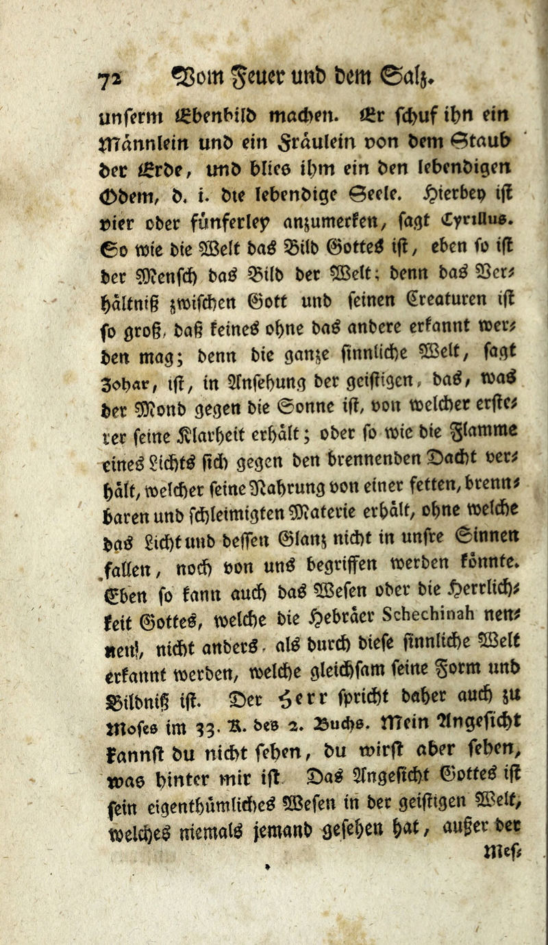 74 ?ßom ^eucr unb bcm 0al5, unffrm <ÇbenHl6 matbm. iCr fc^uf ib« f>rt jTTännletn unö ein 5rdulein t>on bem 0taub bec unb bitee il)m ein ben lebenbigen (Dbem, b, i. bte febenbige ©eele. ^icrbep iji »ier ober funfecley anjumerfett/ fa.gt CynHu«. ©0 tBic bie ®elf baé SBilb ©ottcö ifî, eben fo i|l ber sQîcnfd) baé 35i(b bet SBclt; benn baö SSer# baitnt§ îTOifdîcn @otf unb feinen Kreaturen i(l fo 0ro§, ba§ feinet ebne bné nnbere erfnnnt »er# ben mag; benn bie ganje finntiefee 9Bclf, fogt 3obar> ijî/ in îlnfcbung ber geifîtgen. baé, »aö ber ?9ionb gegen bie ©onne ifî, »on »elcbec erjîe# ver feine iîlarbeit erbâlf ; ober fo »ic bie flamme cineéSidfté pd) gegen ben brennenben 5:)ad)t oer# btt(t, »el(ber feine3îobrung oon einer fetten, brenn# baren unb fd)lcimigten5)iaterie erbâlt, obnc »eld)e bgé £id)f tinb beffen ©lan; md)t in unfre ©innen .faßen, nod) bon und begriffen »erben fônnte. ©ben fo fann aud) bad CEBefen ober bie ^errlicb# feit ©otfed, »eld)e bie Hebräer Schechinah nen# aettl, nid)t anberd- aid burd) biefe pnnlid)e 5Be(t erfannt »erben, »eld)e gleitbfam feine ^orm unb S5itbnip ifî. ©er ^err fprid)t baber ou^ su ntofee im ^3. b«B 2. »ud)6. mein îlngeficbt fnnnftbu nid)tfeben, bu wirft ober feben, wao hinter mir ifî ©ad 2Ingepd)t ©otted ifî fein eigcntbumliAed 5Befen in ber geiptgen ®elf, weld)cd niemold jemonb gefeben <»w§rrbcc