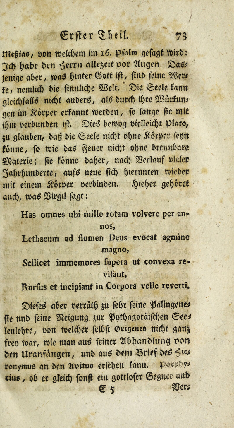 7 €rflcr 73 megws/ »on n>clcl)cm im i6. pfAlm gefngf voivb: 3c& ben nlleseit »or 2tugen ©aé? jentge aber, t»«^ ©o(f tfi, ftnb feine SBcr# fe, nemlidb bic finnltd)e Sßelf. * Sie ©eele fann gîeicbfané nidbt anber^, olé burc^ ifirc 5ßSürfun» gen im foeper erfonnt werben, fo longe fte mit t^m »erbunben iff. Sicé bewog »icKcifj^t plato, ju glouben/ bo§ bie ©eele nii^f o^ne Körper fepn fônne, fo wie boé Scuer ni(I)t obne brennbare SJîûtcrie; fte fônne bo^er, nod) 23etlauf »ielec 3af)rf)unbcrte, oufé neue ft(^ bierunten wiebcc mit einem Körper »erbinben. ^ief>ec gef)ôret ûuc^, woé SSirgil fogt: Has omnes ubi mille rotam volvere per an« nos, Lethaeiim ad flumen Deus evocat agmine magno, Scilicet immemores fupera ut convexa re» vifant, Rurfus et incipiant in Corpora veile reverti. Siefeé ober »errotb ju febr feine '^olingcne# fîe unb feine Sleigung jur ^ptbogoroifdicn ©ee# lenlebre, »on weltbcr felbjî (beigeneo nid&f gonj freo wor, wie mon oué feiner Olb^on blusig »ot» ben Uronfnngen, unb oué bem 35rtef beé ronymus on ben »oitua erfeben fonn. poepby# eiue, ob er gleich fenft ein gottlofct ©egner unb