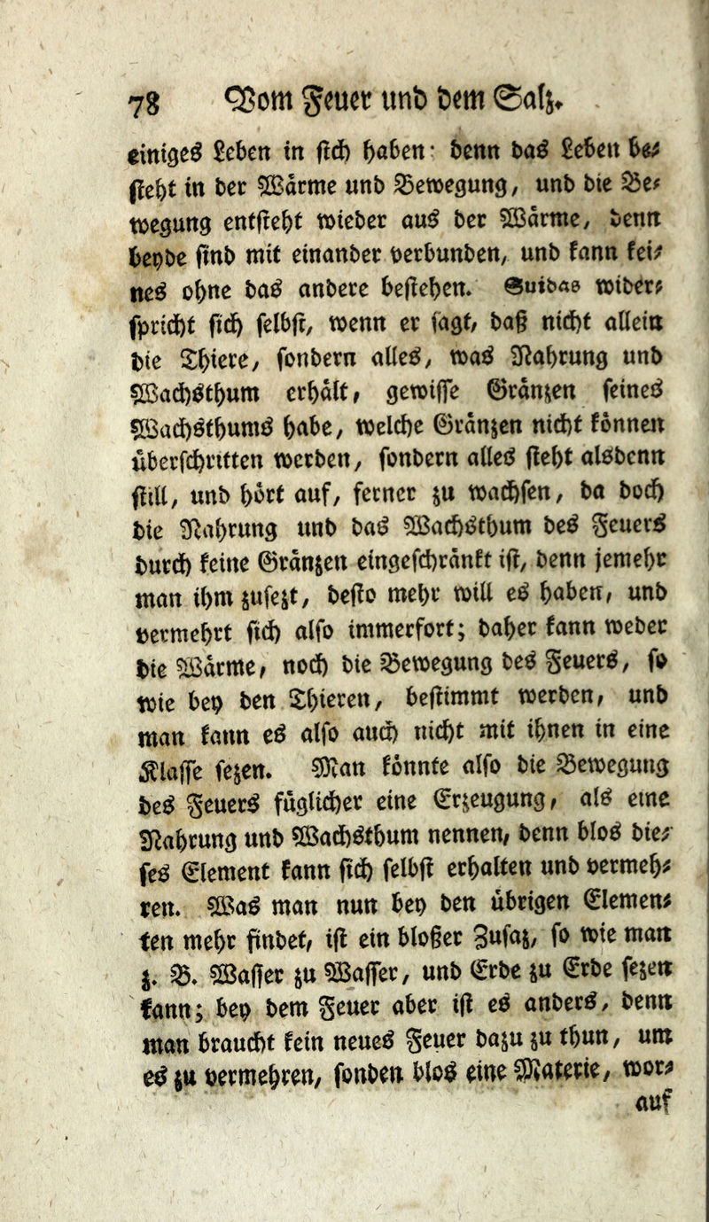 eitttgcé Sebett in (îd) t)aben • benn bad Sebeit b«^ (îcbt in bet 503arme unb Bewegung, unb bic t&tt tücgung entjîcbt tbicber and ber 5£Bamic, benn bepbe finb mit einanbcc bctbunben/ unb fann fei# ned obnc bad anberc belieben. «uib«e tbibetf fprid)f fidb felbfr, wenn et lagt/ bag nict)t alleitt btc îbiete/ fonbetn alled, wad Sßabrung unb s£Sad)dtbum erbalf, gcwijfe ©tanjen feined ?BatE)dtbumd gäbe, Weld)c ©vanjen nid)f fonncJt uberfebttften werben, fonbetn oüed gebt aldbenn gill, unb bött auf, fetnet ju warfen, ba bod) bic üîabtung unb bad s£Bad)dtbum bed geuerd butd) feine ©tanken cingcfd)ränft ig, benn jemebt man ibrnjufeit, bego mebt will cd b«bcn, unb »ermebtt gd) alfo immerfort; habet fann Weber bie ?lßärrac, nod) bic jßcwcgung bed geuerd, fo Wie bc9 ben Slgeren, begimmt werben, unb man fann cd alfo aud) nicht mit ihnen in eine Älagc fejen. ?9îan fônntc alfo bie S5ewegung bed Scuerd fugti^ct eine Srjeugung, aid eine Sßabrung unb 5Bad)dtbum nennen, benn blöd bie^ fed €lcmcttt fann gdb felbg crbaltcn unb öcrmeb# Jen. 5Bad man nun bep ben übrigen €Iemen# ten mehr gnbet, ig ein blogcr 3«g*S/ j. ?lÖagct ju SBager, unb €-rbe ju €rbc fesett fann ; bep bem §cuet aber ig ed anberd, bemt man braud)t fein neued geuer baju ju tbun, um cdjtt bcrmebren, fonben blöd eine ?|)îatcrie, wor^