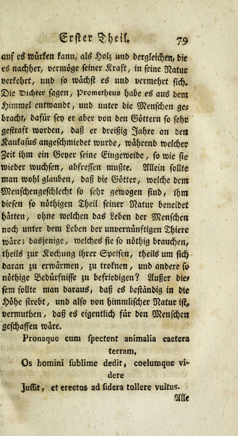 ouf eê würfen fann, olé ^04 «nî> tergleiiî^êtt» fcfe eé nod&^cr, eermôge feiner jÇroff / tn feine 3?on«r uerfe^rf, uni) fo wôd&jl eé nnb uerme^rt ftd&, îDte 25t(^tee fogen, pccmetbeus f)obe eé ouë bent Rimmel enfwonbt, unb unter bic ÇOîenfi^cn gc; broÄf/ bofnr fep er ober bon ben ©ôffern fo febc geftraft worben, bog er breigig 3a^re on beti jîouforué ongefi^miebef würbe, wö^renb welc^ec Seit ibm ein ©eper feine ©ingéweibc, fo wie ge wicber wud&fen, obfregen mugcc. Slttein foKfe ttton wo^l glauben, bog bie ©offer, weifte bent ?][f?enfä)engcf(^le(f)f fo feljr gewogen finb, i5nt biefen fo nötl)igcn S&eil feiner il^afnr beneibef Rotten, o^ne weldöen boé ßeben bet 50îenfd&e»i no(i) unter bera £eben ber unberttunftigen Spiere wäre; baéjenige, wel(i)eé ge fo not^ig brou(J)en, f^eilé jur Äod)ung i^rer ©peifen, tgeilé um gd& boron jtt erwärmen, ju frofnen ,• unb onberc fo nofbige Seburfnige ju befriebigen? Sluger bie# fern follfe mon boroué, bog eé begànbig in bie ^)ôbe grebf, unb olfo bon bimmlifi^er SRofurtg, bermufben, bog cé cigenfltdb fût ben SOîenfdbeit gefdboffen wore. Pronaque cnm fpectent animalia caetera terrani, Os homini fublime dédit, coelumque vî- dere Julllt, et erectos ad fidera tollere vultus. SWe