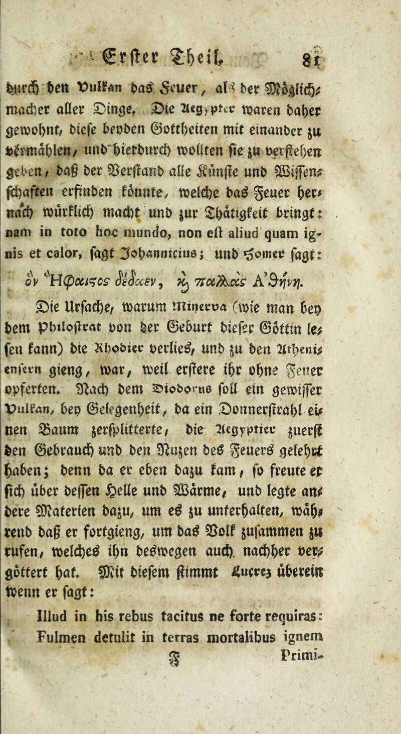 ’ ‘ €rfîcr ^T)ciî, 8r ï(«r(5 têt» Vül?«!» î)aô. ûH î?«ï tnadîcc aller Singe, Sie 3i«g>pttv tçoceo î)al>et gewohnt/ tiefe tecten ©ottbeiien mit einanter ju i)êmâ()len/ unt'feietbutci) moliten fîe jw eetfleOett geben, î>a§ bee SSerfianb aHe jîûnjîe unb ?Bi|fen# ^aften erfinben fônntC/ meldje baé Senec l)et< nnd& tuûrflid^ maefet unb jur S:i)àttgfeif bringt: nam in toto hoc uiundo, non eft aliud quam igr nis et calor, fagt ^obannictues unb joiner fagt: OV '^H<pUi?0£‘ Jè’JWfV , ^ ‘ttccAccs’ A’&fjvfj. Sie Urfa(J)e^ marum mineroa (mie man ben I bem pb»io|icat non 1er ©eburt biefer ©ôttin (c# : feu fann) bie Sbobiec »erlief/ unb |u ben Htpenif enfan gieng, t»ar/ treil crjïere ibr ebne geuer opferteu. 9îa(ft bem ^tobot-ue foil ein geroiffee ipulfnn, bep ©clegenbeit, baein Sonnerjtrabl cÿ Inen ^aum jerfplitterte; bie îiegyptiec juerfi ifeen ©ebraudb unb ben Sînjen bcé généré gelebwt baben; benn ba et eben baju fam, fo freute cr ftcb über beffen ^cUe unb SBarme, unb legte an^ bere 55îaterien bajU/ um eé ju unfcrbalteuy tuabi reub bag er fortgieng, um baé 95olf jufammen p rufen, meltbeé ibn beémegen and), nadbber »erj? gpttert bût. ?Ôîif biefem gimmt Äuccea öbetet« wenn er fagf : lllud in bis rebus tacitus ne forte requiras : Fuimen detulit in terras mortalibus ignem ^ Primi«