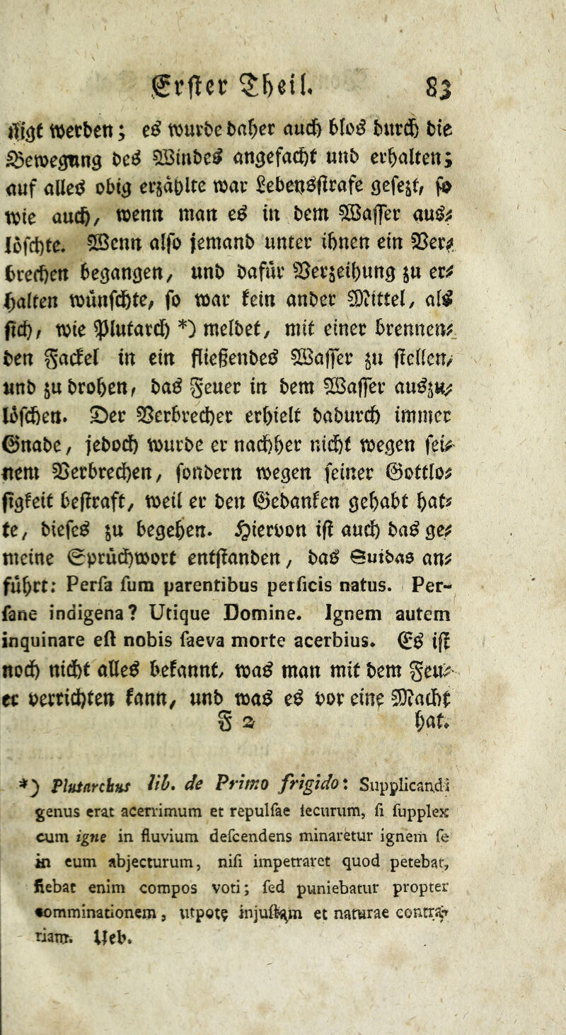 iïi()t »etben ; eé wut&e fcnf)ci; aud& 6loé burdl bte ISetüegnng î>c^ SBttibc^ on^cfa^f unb erhalten; <juf alIctJ obig €C5«t)ltc t»av ScbetjïSIïcafe gefejf, t»te OUC&/ wen« man eé in bem ?8affer «uêÿ Iôfcl)tc. ®cntt alfo jernanb unter ihnen ein 5ßer^. brcfhen begangen, unb bafur SSei'sethung jn m galten wönfdöte, fo war fein anber SOîtttel, afé fid)) wie ipinfardh melbef, mit einer brennen#, ben ^atfel in ein fliegenbeö 5Ba|fer ju fïeifcn/ unb iubrohen^ baé geuer in bem fSSafler au^j«;; Ibfcben. 5>er 2Serbred)er erhielt baburch immer ©nabe, jebodf) würbe er nachher nicht wegen fei#' Item SSetbrechen, fonbern wegen feiner ©ettlo# (tgfeit befiraft, weil er ben ©ebnnfen gehabt hnt» te, biefeé ju begehen, ^iernon ifî audh baé ge# meine <gprüd)wort cntfîanben, baé Suibae an# fuhrt: Perfa fum parentibus perficis uatus. Per- fane indigena? Utique Domine. Ignem autem inquinare eft nobis faeva morte acerbius. (iê ifï noch nicht oBeé befannt waé mon mit bem gen# er beccid)tcn fonn, unb waé eé bor eine ïBîachf: § a Plutarchnt iib. de Primo frigido'. Supplicandi genus erat acerrimum et repulfae leciirum, ft fupplex cum igne in fluvium defeendens minaretur ignem fe kl cum abjecturum, nift impetrarct quod petebar, fiebac enim compos voti; fed puniebatur propter «omminationem, utpgtç inju%m et naturae contra*» riam. lieb.