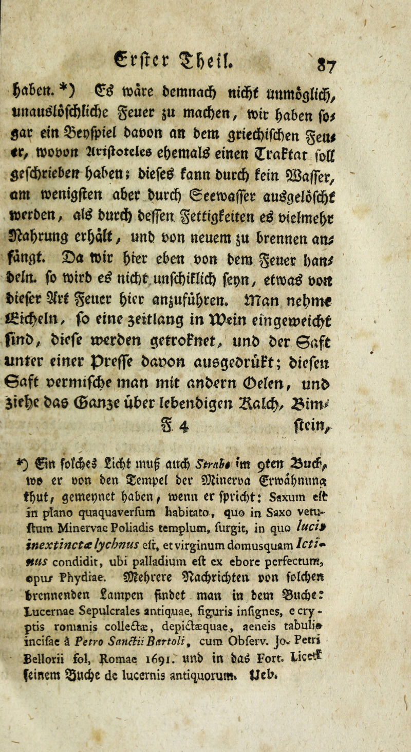 ^aBett. ♦) »âcc Bcmnad^ nid&t ûnmôgltd^, tiitauélôf(ï>Kd&e Se«ec 5« machen, tt>tc BaBett fo# sac ein Sepfptcl Baeon an Bcm scied>if(i)cn gen# ec, wooon îtcifioteies ebcmûlé einen îraFtar foff Sef(fccicbeR BnBenî biefeé fonn Buedö fein ®a(fcc, cm tüenigjîcn oBec BuedB ecemaffee au^geiofd^f »erben, «(é Bued) Beffcit Seffigfeiten eé intiment SlaBcung ecBâlf / unb bon neuem ju Brennen an# fangt. Sc »ic Bicc cBcn uon Bern ^euec banf teitt. fo »irb eé ni(J)t.unfcl)ifIi(ô feçn, etwaé bon î)icfec Sîcf Seuec Bifc onjufûBren. tîîan neB«« teêcBeln, fo eine 5eitlattg in Wein etngeiueic^É î)iefe «jerben getcoFnet^ unï» Ber ©uft unter einer Preffe Bawn cuegeBruFt; Biefeit ©aft oermifc&e men mit cnBern ôeten, mi> 5if|)c Bas (Banje ûBer lebenBigen S 4 fîcin^ *) €»« foî(Bet SicBt imif ait<® Sh-^Sê îtn çtm tt» cr Bon ben îEempel ber SOlinerua CrwciBnung tButf gcmeçnet Baben, »enn erfpvtd)t; Saxum eft in piano quaquaverfum habitato , qüo in Saxo vêtu- ftam Minervae Poliadis templum, furgit, in quo lucî$ inextinctalychnus e(r, etvirginumdomusquam/^’^^** nus condidit, ubi palladium eft ex ebore perfectunî, opu/ Phydiae. SKe^cere Sîac^ric^tca »on fotc^cn trennenben Sampen flnbct man in bcm Stteber lucernae Sépulcrales antiquae, figuris inßgnes, e cry - pris romanis colle£læ, depidæquae, aeneis tabulf»^ incifac à Fetro Sanctii Bartûli, cura Obferv. jo- Petrj Bellorii fol, B.omae 1691. tmb in baé Fort. Licct^ (einem ^ndje de lucernis antiquorum» ücb*