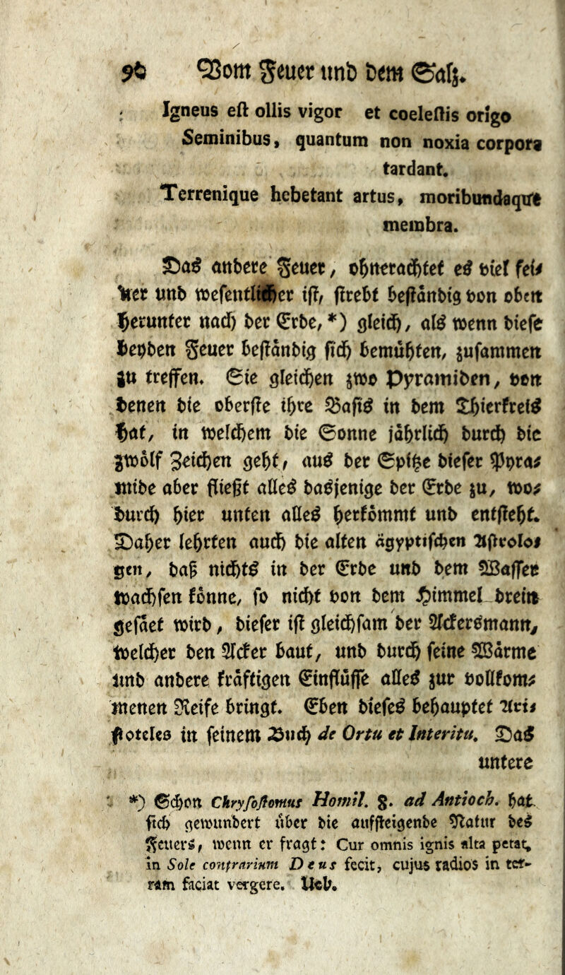 Q3om ^eucr ttnb öem Igneus eft ollis vigor et coeleflis orîgo SeminibuSt quantum non noxia corpora tardant. Terrenique hébétant artus, moribondaqua membra. ottbece Seucï, ed t>(cl fe^ %(et imb »cfcnflÄer tfî, fircbt bclîânbtg ton obett l^erunfcc nad) ber Çrbc, *) glctd^, old wenn bicfc hcbbctt Setter befîânbtq ftd& bemùl^fen, jufammett 2U treffen. 6te glettî^en jw» Pyromtben, »en benen bte oberjîe ihre 55aftd in bem Slbierfrcld ^at, itt weld&em bte ©onne iôhrlid& burch btc jmolf Sâà)en geht f «ud ber ©pl§c blefcr ^ßptaf ititbe ober flic§t ofled bodjenige ber (Erbe ju, too^ bui'd) hier unten ollcd herfômmt unb enffïehf. 5)oher lehrten oudh bte oltcn «gyptiftben ajlroloi St»/ baÇ ntdhtd in ber €rbe unb bem SBaffeis tbot^hfen fônnc, fo nicht bon bem ^)immel breitt gefâct wirb, biefer ijî gleithfom ber Sleferdmann, tüel^cr ben Slcîer haut, unb burdh feine SBârmc lmb onbere frôftigen €infïûffe ûHed jur öoßfom# menen 3îeife bringt, ©ben biefed behauptet Titû fioteUa in feinem S«»<h et Intenta, ©ad untere ' *) ©dbott Chryfifiemut Homil. g. ad Anttoeh. f)at. ftcb gewunbert über tie aufflcigenbe îîafur beà î^cuerâ, isenti cr fragt: Cur omnis ignis alta petai; in Sole confrarmm Dent fecitj cujus radios itl teï- fâm faciat vcrgere. tl«b.