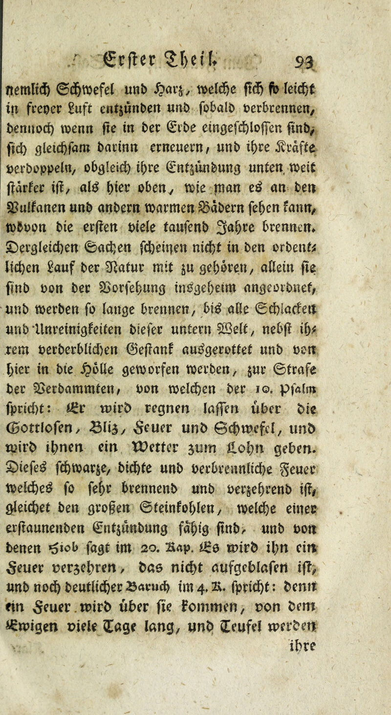 netnltdö ©d&wefel unb ^ »eld&c ft^ fb leid&É tfi fi’cper ßuft entjunbett «tib fobalb öerbcenneit/ bettiioc^ TOcntt fte in bec €i’be eingeft^loflen ftnb> fid^ gleid&fam boïtntt erneuern/ unb i^re Ärafte öerboppeln, obgleich t()rc êntiûnbung unten, »eit ! jîûrfer i|î, nié i)m oben y »ie |nan cö an ben aîuiïanen unb anbern »armen^äbern fe^cn fanu/ »boon btc erjlen oicle taufenb 3a^re brennen. ®ergleicl)en ©odjen ftfeetgen nid^t in ben orbenf« lii^en £auf ber 9îatur mit ju ge&orcn/ oUein fte finb oon bet äSorfe^ung in0g€()eim angeovbncf/ unb »erben fo lange brennen, bi^ aße ©d)!adeit unb Unreinigfeiten biefer untern 5S3elt, ncbfî iftf rem uerberblid)en ©eftanf auégerottet unb »ott 1) iet in btc ^ötlc geworfen »erben, jur ©träfe ber SJerbammtcn, oon »eld&en bcr lo. pf«(iB (prid)t ; tüv wirb regnen laflen über bie ©ottlofen, Slij, 5euer unb ©c^wefcl, unb tpirb il)nen ein Wetter gum Holjn geben. 2) iefe^ fd^warje, bid&tc unb berbrennlidöe Seuee »eld&ed fo fe^r brcnnenb unb oerjeßrenb i(?/ gleidbet ben gro§ett ©teinfoßlen, »cld^c etnec erfîaunenben ®ntjûnbung fo^ig (tnb> unb bo« benen ^iob fagt im 20. Bap. iB& wirb il)n eitt 5euer cergel^ren, bao nic^t aufgeblafett ifl, unb nod& beutlidfierSaeucb {m4.2S. fprid^t : bemt ein 5euer ,wirb über fie fommen, uon bem ißwigen oiele Cage lang, unb Ceufel werbe« ihre