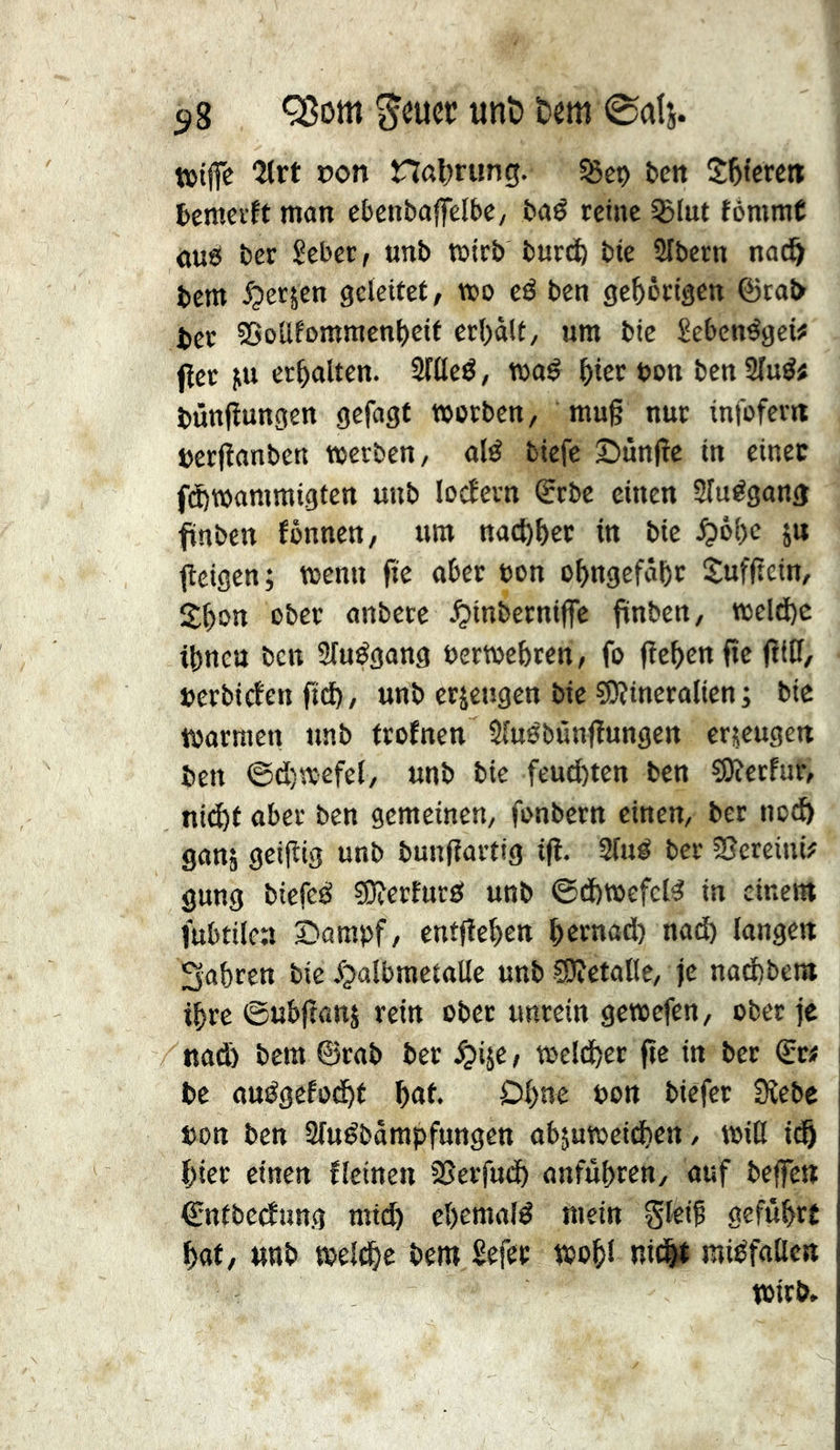 t»tjfc “Zlrt con nat>rung. bett Spiere« temevït man ebcnbaffelbc, baé reine SBIut fèmmC OU0 ber îeber/ unb wirb burc^ bie SIbern nad^ bem ^erjen geleitet, wo eé ben gehörigen ©raî> ber 5>oüfomraen()eif erl)àlt, um bie £eben^gci# (iet iiu erhalten. Sflleé, maé ^ier bon benSIu^« bûnfîungen gefngt »erben, mu§ nur infofer« berfîanben »erben, alé biefc 2)un(îe in einet fdÖ»ammigfcn unb lodern <Erbe einen Sîuégang finben fônnen, um nacl)t)er in bie ^)ô()c ju tîcigen; »enn fîe aber bon obngefôbr Sufftein, Sbon ober anbere .^inberniffe fünben, »eld)e îbnen ben Sluégang ber»ebren, fo (îebenfîe jïtff/ berbiden fid), unb erzeugen bie ?Oîineralien ; bie »armen nnb frofneu Sîuébûnjîungen erjeugett ben ©d)»efel, unb bie feucfcten ben ?0îerfur, ni(^t aber ben gemeinen, fonbern einen, ber nc^ ganj geijîig unb bunfîartig ifl. Slué ber SSereini# gung biefeei 5Oîerfur0 unb @d)»efeB in einem fubtilen Bampf, entfîeben bettiûd) nad) langen Sabren bie ^^albraetalle unb SOîetaBe, je nad)bem ibre ©ubftanj rein ober unrein ge»cfen, ober je nadj bem ©rab ber ^ije, »eldber fîe tn ber ©r# be auégefodbt bat. Dl)ne bon biefer 9îebe bon ben Sluébâmpfungen abjumeidben, »iß idb hier einen fleinen SJerfudb anfûbren, auf beffen ©ntbedung mt(^ ebemalé mein gleib geführt bat, nnb »elebe bem Sefet »obi ni(|t mitifallert »irb.