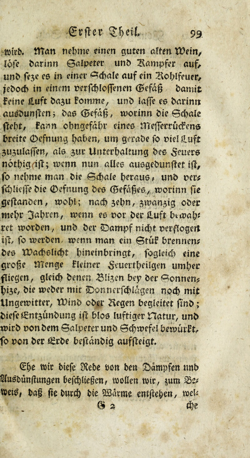 tötrb. îîTûn nebme einen guten ölten ïDein/ lofe Öarinn 0ölpeter unb Sampfer auf/ imb feje e6 in einet 0c^öle auf ein Sol>Ifeucr/ jebo({> in einem »erfc^Iojfenen (Befog bamit feine ftuft boju fomme, unb iajfe ee barinn auébunfîen -, boe (Befog, modnn bie 0(^alc fîel;t, fonn ol)ngefdgr cince îTîefferrCfcfenô breite 0efnung ^oben, um gerobe fo Pie! Haft 3U3uIaj|en, ol6 3uu Unterhaltung bee feuere nothigeig; wenn nun aUce ousgebunget ig, fo nehme mon bie Qdt^ale heroue» unb per« ghriciTebie (Defnung beo (BefdgeO/ rporinn gc gegonben, mogl; noch 3ehn, 3tpan5ig ober mehr Rohren, wenn ee por ber ß.uft betooh« ret tporben/ unb ber Siompf n ig)t pergogert ig, fo werben, wenn man ein Stuf hrennen« beo U>ach6li(ht hineinbringt, fogleid) eine groge ïïïenge fleiner 5euertheilgen umher fliegen / gleich benen S!i3cn bep ber Tonnen? hi3e/ bie weber mit ©onnerghidgen noch mit Ungewitter, U?inb ober liegen begleitet fmb ; biefeiÊnt3Ûnbung ig bloe luftiger Hotur, unb wirb ponbem ©olpeter unb 0chrpefel bewürfd fo pon ber JSrbe begdnbig aufgeigt €he wir tiefe SRete öon ten SJdmpfen unb Sluétuttgungen tefchUegen, woßen tpir, jum Se# iteiéf bog ge turch tie SBdrme entgehen/ web 0 3 fhs