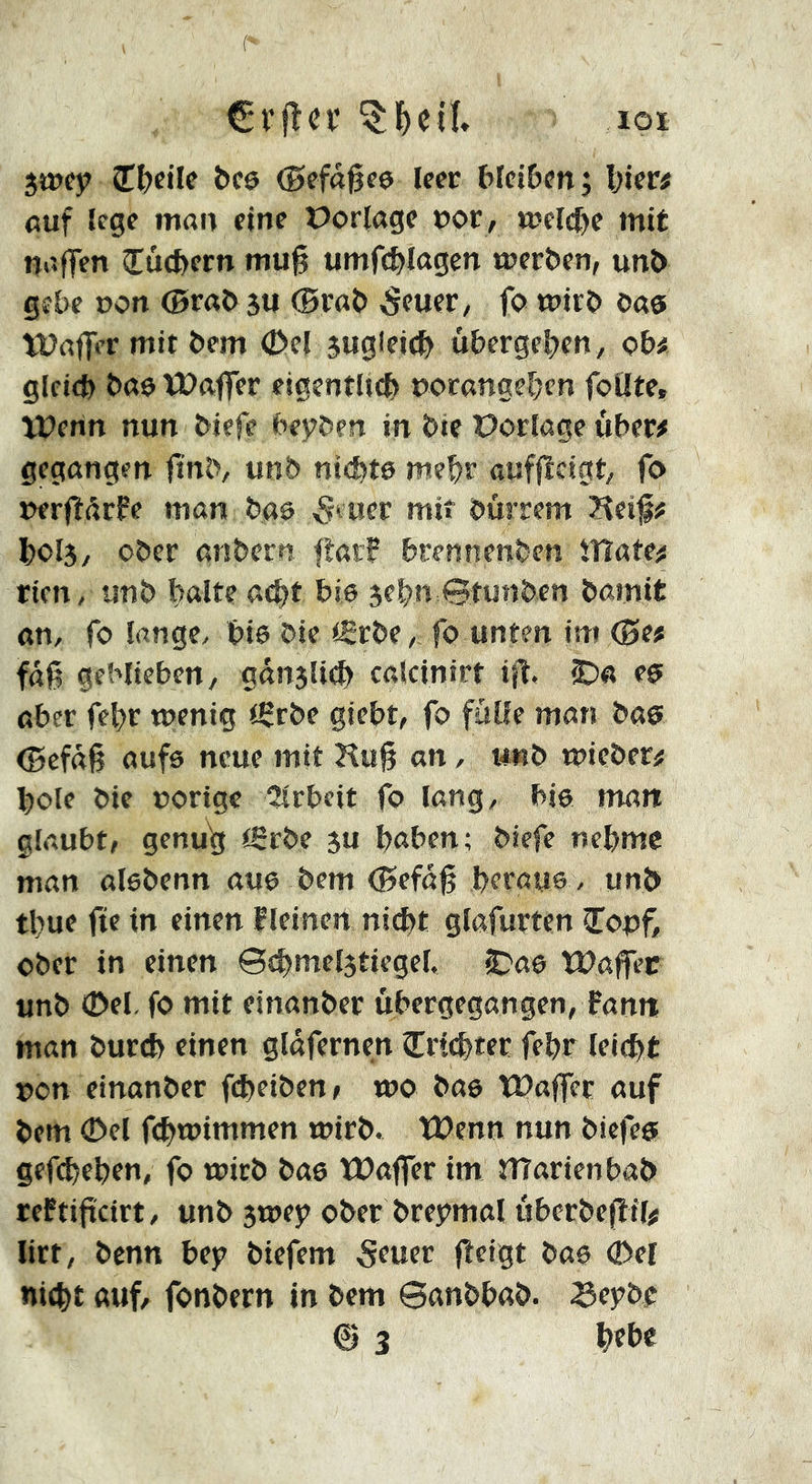 ( €r|Tci* loi imy î^cile bc0 (Befagce leer blciDen; Vier# ßuf lege man eine Porlöge nor , welche mit naflen CucVern tnu% umfcVlagen trer&en, unO gebe non ©raO 3U (0raO -Seuer, fo «?irO oas tüaflVr mit Oem C>el 5uglei(V u&ergeVen, o&# glcicV Oa0 ïDaffer eigentUcV norangeVen foUte, Userin nun Oiefe (’eÿOen in öie Portage uVer# gegangen (tn^, unb nickte meVr auffîcigt, fo nerfîdrfe man baô ^euer mit öürrem Heif# V0I3, ober anbern flat? brennenben ïYlaten rien, unb balte a<bt bis jebn 0tuaben bamit an, fo lange, bis bie ißrbe, fo unten im <0e# faß geblieben, ganslicb calcinirt iß, C)a es aber febr wenig iScbe giebt, fo fülle man bas (Befaß aufs neue mit Huß an, unb wieber# bole bie nötige 2lrbeit fo lang, bis man glaubt, genu^ (Srbe 3u haben; biefe nehme man alsbenn aus bem (Befaß beraus , unb tbue fte in einen f leinen nid)t glafurten îonf ober in einen Scbmelstiegel. C'as Waffep unb 0el. fo mit einanber ùbergegangen, fann man burtb einen gldfernen îricbter febr leicht non einanber fcbeiben> wo bas tPaffer auf bem 0el fcbwimmen wirb, tüenn nun bicfes gefcbeben, fo wirb bas ÏDaflfer im îîîarienbab reftißcirt, unb swey ober breymal uberbeßtl# litt, bcnn be)? biefem 5tuer ßeigt bas 0el nicht auf, fonbern in bem 6anbbab. Se3?be @ 3 btbe