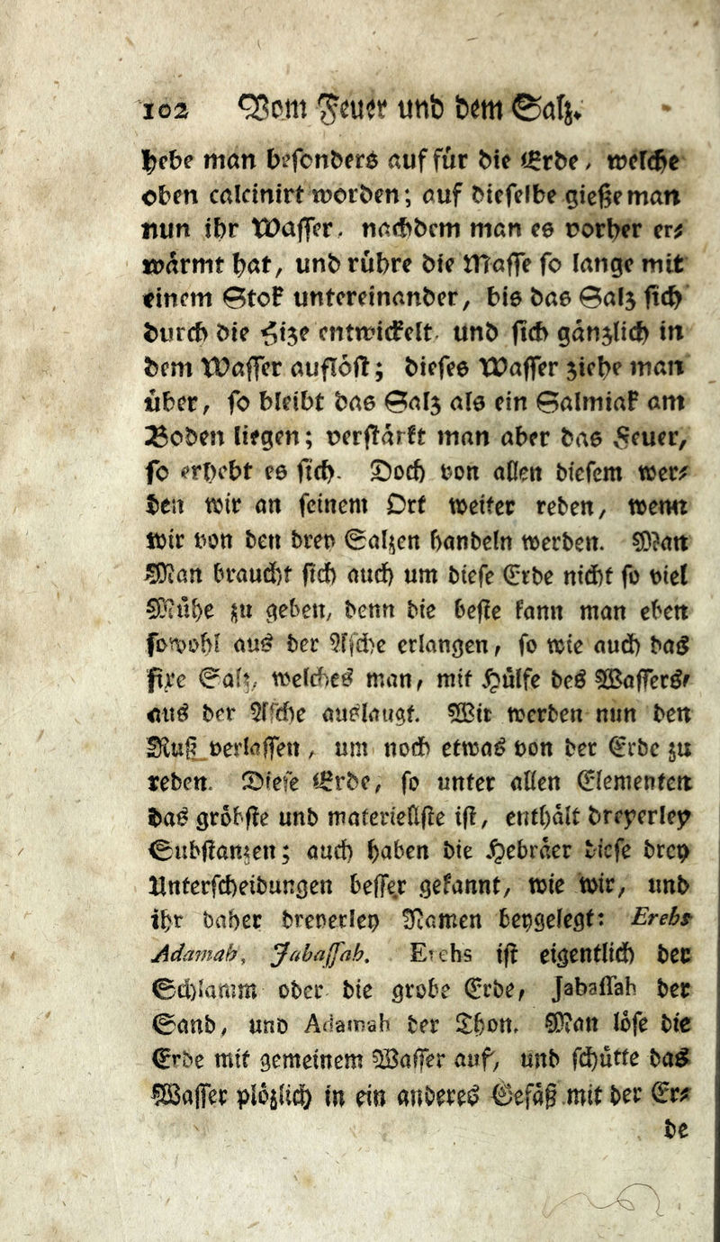 loa <^om uttb hm |)e&e man b^fonberé auf für Me «Çrbe, tt)el(®c oben calcinirt worben ; auf biefelbe gießeman nun ibr tüajfer . na<bbcm man ce oorber er^ wärmt böt/ unb rubrc bte maffe fo lange mit «tnem StoP untcreinanber, bie bae 0al5 fttb burcb bte ^ije entwiifeit unb ftcb ganjUcb in bem ÏDaffer aufïôft ; biefee tPaffer jiebe man über, fo bleibt bae 0al3 aie ein ©almiaP am ^oben liegen ; oerftarft man aber bae ,Sfuer, fo erbebt ee ficb- S5ocb »on atlen bicfem tBcr# ben wir on feinem Drf weiter reten, wetm Wir bon beu treu ©aljen bonbcln werben. S)?an Sïîan braud)f ftd) ancb um btefe Srbe niebf fo oiel ÇKûbe üu geben, benn bie befie fann man eben fowobl auö ber Sffd^e erlangen, fo wie aud) batS jpre 0aft, welche# man^ mit ^ulfe be# fSafferéc au# ber Slfcbe aa#laugf. 5Bit werben nun ben Siut^ücrlöffen, um no* etwa# non ber €rbe ju reben. ©tefe iSrbe, fo unter alien Elementen ba# grôbfïe unb materieülîe i(i, entrait breyerlejt ©ubliamen; aud) baben bie Jjebrâer t-iefe bren Hnterfebeibungen bejfe.r gefannt, wie wir, unb ibr baber breoetleo 3tamen bepgelegf: Erebf Adamah, Jabajfah, Etehs t|î cigentlid) bCC ©d)laram ober bie grobe €rbe, Jabaffah bet 0anb, unD Adainah ber Sbou, 93?an lofe bte €r&c mit gemeinem SBaffer auf, unb fd)utte ba^ «SSalfet piojU^ in tin anbere# 6efa0 mit ber ^r? be