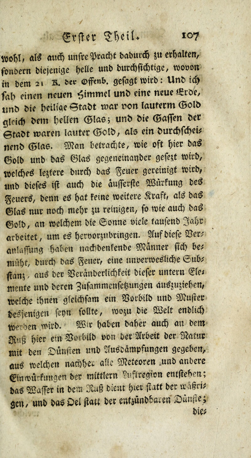 Auâ) «tifrc^ca(i)É fcaburc^ ÎU cï^aUctt/ fonbcm bicjenige f)tüe uni) buccfcftcbtigc, mwn in î)em 2» ». ^ec ©fenl». sefagf wirb: Un& fat) einen neuen Rimmel unb eine neue igcöe, tmö bif Btaöt tnar r»on fauferm (Bofô gleich bem Ivetten <l3Iß65 tinb bie (Bnfl^n ber ©tabt waren lauter (Bolb, als ein burct)r(:^ei# nenb ©lae. ?9tan betcad)te, wie oft ^ier baS ©olb uttb baê ©taé geseneinanbec gefegt wirb, wclcfteé leitete bitrd) baé gereinigt Wirb, unb biefeé iji oud) bie âuffer|îe œùrfnng be^ généré/ benn cé f)ot reine weitere 5îraff, até baé ©taé nur nod) met)r ju reinigen/ fo wie and) bad ©otb/ an weld)cm bie ©onne »tele tanfenb 3af)r arbeitet / urn ed f)ert)or5ubringen. Srufbiefe Sîcr^ anluffung babe« naAbenfcnbc ?Ôîânner ftd) be# înf?t)t/ burd) bad gener, cine unoerwedlid)c ©nb# ftanj. oud ber SSeranberlic&reit biefer untern ®le# wente unb beren 3ufattimcnfc|ungen Andjugieben, wctd)e ibnen gleid)fam ein 2>orbilb unb Sîtufter bcdlenigen feon foCte, wop ,btc Sßelt enbiieö werben wirb. SB't hüben baber oudb mi bent IRug bi« «« Sorbilb üon ber 2trbeit ber Statur mit ben ©unnen unb iîtudbânipfungen gegeben, «ud welchen naeübe^ AÜe SRcteoren pnb anbere ©inwurrungen ber mittlern f;ifftregion entfieben; bad SBajfer^in bew Slug bient bt« gatt ber srägri# gen/ unb bad Del Jta« ber entjnnbbaien 2)«nfie;