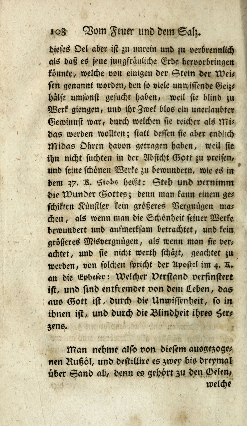los Q3om unD öem 0alj* fcicfeé Del û6er i|ï ju unrein unb ju uerSrennltd^ dé bag cé jene jungfrôuliifte (Erbe bernorbrtngen fônnfe, n>eld)e bon einigen ber ©tein ber tüeû fen genannt worben, ben fo biele untttffenbe ©eij# l)âlfe umfonfl gefueftt l)abenf weil fie blinb ju ÇÉBerf giengen, unb i^rSwef bloé ein unerlaubter ©ewinniî war, butdö weldben fie reicher alé mi# bttô werben wollten; flatt beffen fie aber cnblicö mibßo Obren babon getragen haben, weil ge ihn nidbt fud)ten in ber Slbficftt (Bott ju greifen, «nb feine fdjönen ®erfe ;u bewunbern, wie cé in  bem 37. s. ^iobe geigt : ©teg unb oernimm bie tDunber ©ottes ; benn man fann einem ge# fd)iffen 5?ùngler fein grègereé SSergnûgen ma# ften, alé wenn man bie (Scböngeit feiner SBerfe bewunbert unb anfmerffam betrachtet, unb fein grôgereé ÇDîiébergnûgen, alé wenn man fie ber# od)tet, unb fte nicht wertg fchäjt, geachtet ju werben, bon foldhen fpridht ber Oipogel im 4. B. «tt bie «Ebbeftrt Welcher üerfîanb oergnfîert ift, unb finb entfiembet oon bem ärben, bae 0U6 ®ott ifl, burch bie Umoiffenheit, fo in ihnen ifl, unb burch bie Slinbheit three étr# jen^. man nehme alfo oon biefem auegejogc# nen Bugol, unb befliUire eejmej? bie bre^mgl Uber 6anb ab, benn ee gehört 5U ben ©eien, welche