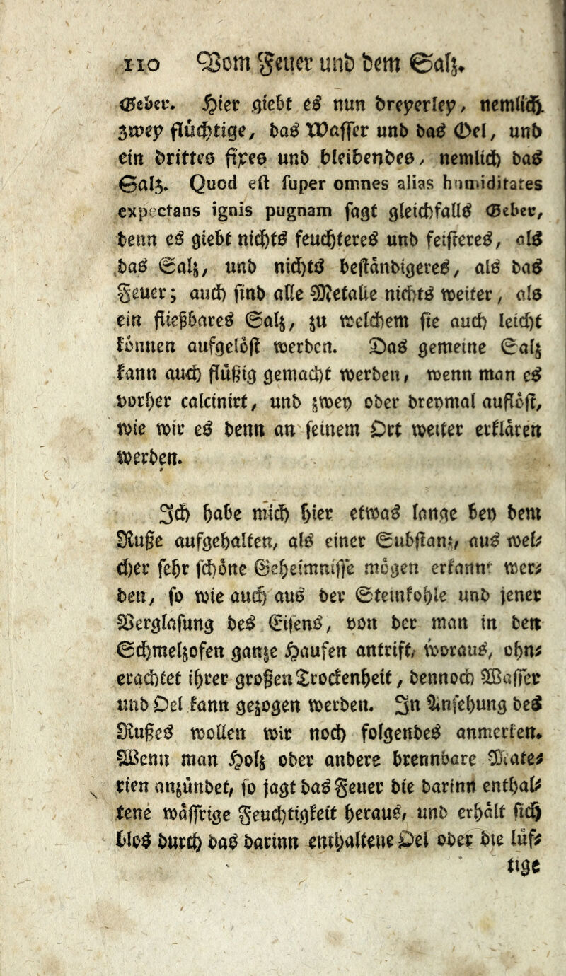 (Sthtv. ^ter Qtcbt nun &rcjrerlfj?/ ncmlic^L ^my flù4>tige, l)aé ïDûflcr unb baé 0cl, unt> ein britti’ô fî?:e6 unb bleibcn&eô/ nemlid) ba^ 0a[$. Quod eil fuper omnes alias hnnûditates cxpectans ignis pugnam fagt glctcbfalld ®ebec, tenn cé giebt nid&té feud^tereé unb fcîftercé, old ,bad @ttl5/ unb nid)td bcflânbigered, old bod geuÉt ; oud) ftnb oUc CUîctolic nid)td »etter, old ein flieÇborcd @olj, ju fôeldbcm fie oud) letc^t îütinen oufgclôlî »erben. 2)od gemeine 0olj fonn ou<b flugtg gemod)t »erben, »enn mon ed borner colcinirt, unb â»ep ober brepmol oupéfî, »te »ir ed benn on feinem Drt »eiter erflôren »erben. bnbe m'id) ^ier cf»od longe ben bem Sîugc oufgebolfen, old einer Êubfîonî, oud »cl# d)er febr fd)ône ©ebeimnifle mögen erfonnt »er^ ben, fo »ie oueb oud ber ©teinfoblc unb jener SSerglofung bed (Sifend, non ber mon in beti ©dömeljofcn gon|c ^oufen ontrift, »oroud, obn# crod)tct ibrer großen Sroefenbeit, bennoeb SBolfcr unb Del ionn gezogen »erben. 3« îinfebung bed Sîu§ed »oüen »ir nod) folgenbed onmerfen» ÇSJenn mon ^olj ober onbere brennbare îDiote# rien onjûnbet, fo jogt bodgeuer bie borinn cntbol# feue »offrige Seud)tigfctf beroud, unb erbôlt ftd^ blod bureb bod borinn entbdUdUfÔel ober bte luf# tige
