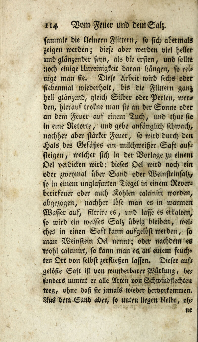 fûtîimfc bic f(einem fo fief) ûüermafô geigen roerben; biefe ober werben niel Reflet nnb gfonjenber fet)n, o(g ble erfien, imb foKte trocb einige Unreinigfeif boron gongen, fo reis nige mon fte« 3^iefe 'îfrbejt wirb fcd)g ober fi'ebemnol wieber^olf, biö bie §(t«ern gonj gldnjenb, gleich @i(ber ober 93erlen, wer^ ben^ ^ierouf trofne mon fie on ber @onne ober on bem ;§euer ouf einem 5ucb, unb tf^uefic fn eine SReforfe, unb gebe onfônglicf) febwodb, nocf)^er ober ffôrfer 5euer, fo wirb bureb ben ^olé beg ©efû^eé ein mif^wei^er 0off ouf^ fleigen, welcher fi'^ in ber SSorlogc ju einem Del nerbiefen wirb: biefes Del wirb noef) ein ober jweçmol über 0onb ober îôeinfleinfof}, fo in einem unglofurten 'Siegel in einem SKeoer* berirfeuer ober oueb i^îo^Ien colcinirt worben, ûbge5ogen, lofe mon eg in wormen SBofler ouf, fïftrire eg, unb loffe eg erfoKen, fo wirb ein weiffeg ©olj übrig bleiben, weis cbeg in einen 0oft fonn oufgelbfl werben, fo mon SBeinflein Del nennt; ober no^bem eg 100^1 colcinirt, fo fonn mon eg. dn einem feueb* ten Drt »on felbfl jerflief en (offen» Diefec ouf# gelôjîc ©oft ifî oon wunberborer SBurfung, be# fonberg nimmt ec olle Sfrten »on ©(bwinbflcdbtctt toeöf ohne bog ftc jemolg wiebec beroprfommen. ^Ittg bet« ©onb ober, fo unten liege» bleibt, ob# «e