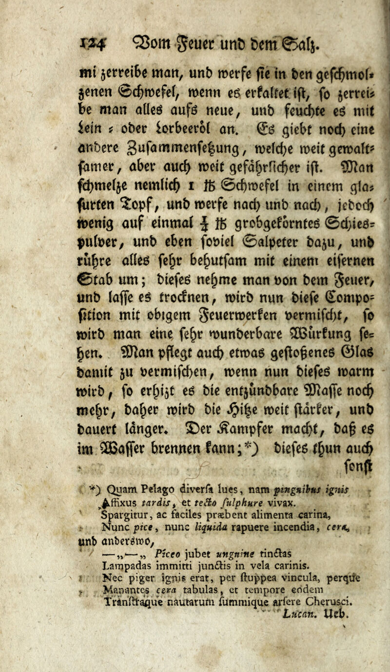 mi setreiBc matt, unb merfe fie in feen gcft^moi* jenen ©t^tnefei, wenn eê erfalfet ift, fo jertrei# be man alles aufs neue, unb feu^le es mit icitt i ober lorbeceol an. Ss giebt noch eine onbere 3ufanimenfc|ung, welche weif gcn)alt*= faniet, aber auch gcfd^rfichet ifi. îOîan fi^mclje nemlich i ffi ©chwefel in einem glo# fttrfen ^opf, unb werfe nod) unb nach, jebocb wenig auf einmal | Iß grobgefornfcs 0d}ies= çulucr, unb eben foöiel 0alpefer baju, unb tû^re altes fc^r behutfam mit einem cifcrnen 0fab um ; biefes nehme man non bem Sei'®*“/ unb laffe es froefnen, wirb nun biefe Sompo- (tfion mit obigem ^euerwerfen öcrmifd)f, fo wirb man eine fe^r wunberbare iïBurEung fe= hcn. îUîan pflegt auch etwas geflogenes @loS bamif ju »ermifd)en, wenn nun biefes warm wirb f fo erhijt es bie enfjunbbare 3)laf[c noch mehr, baher wirb bie .^ihc weit fldrler, unb bouerf Idnger» S5er .^ompfer macht, bah es im 3ßaffer brenuen fann;*) biefes thun auch fonfl Quam Pelago diverfa lues, nam fingnMnt igjtis ^^ffixus tardis ^ te^o fulphure vivax. Spargitur, ac faciles præbent alimenta carina. Nunc f/ce, nunc liquida rapuere incendia, cer«, unb aubcréwo, ■—„<—„ Pkeo jubet ungnine tin£las Lanjpadas immitti jundis in vela carinis. Nec piger Ignis erat, per ftuppea vincula, perqite y Manantes csva tabulas, et tempore eodem Tranïtt^ue nautarum fümmique arfere Cherusci. '  Lucan. Ueî)»