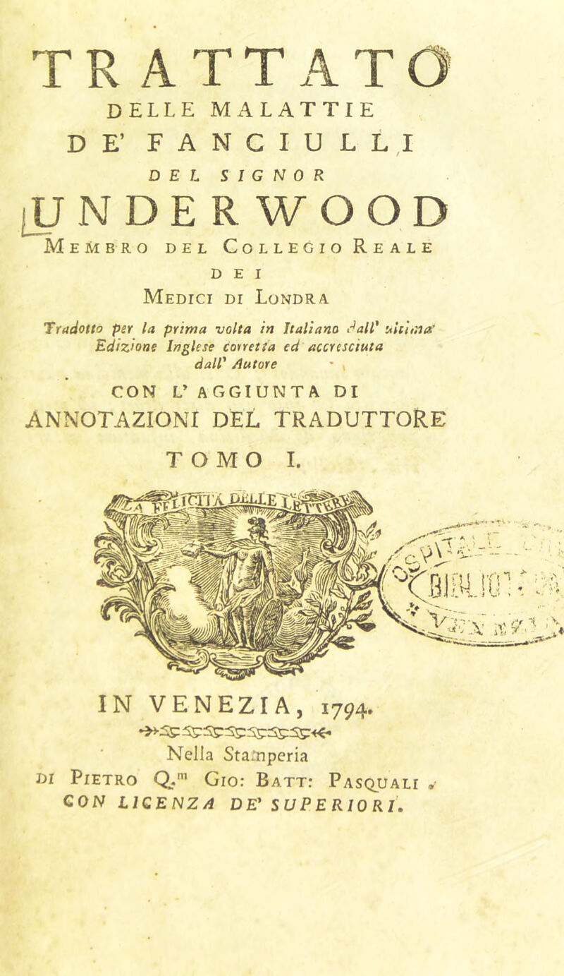 TR ATTATO DELLE MALATTIE DE’ FANGIULL,! DEL SIGNOR [U NDE R WOOD Membro del Collegio Reale DEI Medici di Londra Tradotto per la prima ■volta in Italiano c^all' uhnna’ Edizione Inglese corretta ed accresciuta dall' /latore • , CON DAGGIUNTA DI ANNOTAZIONI DEL TRADUTTORE TOMO I. IN VENEZIA, 1794. Nella Sta^Tperia DI Pietro Q.’ Gio: Batt: Pasquali • QON LICENZA DE' SUPERIORI.