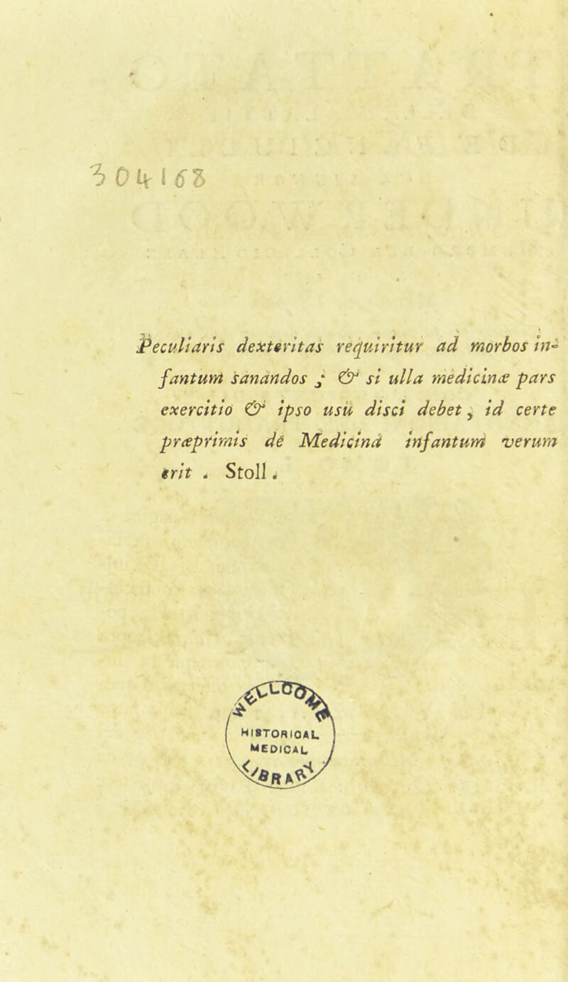 'ò0kl6Z Pecullarls dextgrltas recjumtur ad morbos tn^ fantum sanandos y & si ulla médìùnce pars exerchto & ipso usù disci debet, id certe pneprirnts dé Medicina infantum verura erit 4 Stoll.