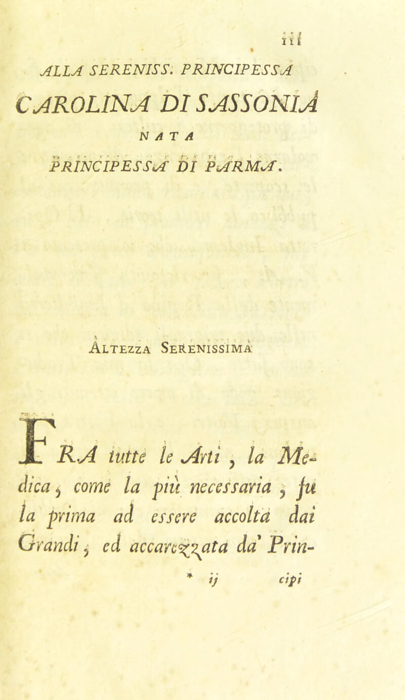 ALLA SERENISS. PRINCIPESSA CJROLINA DI SA5S0NÌJ NATA PRINCÌPESSA' di PARMA, Altezza Serenissima tutte le jlrti , la Me-> dica ^ come la più necessaria , ju la prima ad essere accolta dai Grandi ^ ed accar^’i^iata da' Prin- cipi