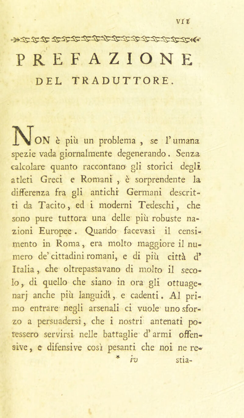 Vlt PREFAZIONE DEL TRADUTTORE. l^JoN è più un problema , se l’umana spezie vada giornalmente degenerando. Senza calcolare quanto raccontano gli storici degli atleti Greci e Romani , è sorprendente la differenza fra gli antichi Germani descrit- ti da Tacito, ed i moderni Tedeschi, che sono pure tuttora una delle più robuste na- zioni Europee. Quando facevasi il censi- mento in Roma, era molto maggiore il nu- mero de’cittadini romani, e di più città d* Italia, che oltrepassavano di molto il seco- lo, di quello che siano in ora gli ottuage- narj anche più languidi, e cadenti. Al pri- mo entrare negli arsenali ci vuole uno sfor- zo a persuadersi, che i nostri antenati po- tessero servirsi nelle battaglie d’armi offen- sive, c difensive così pesanti che noi ne re- * iv stia-