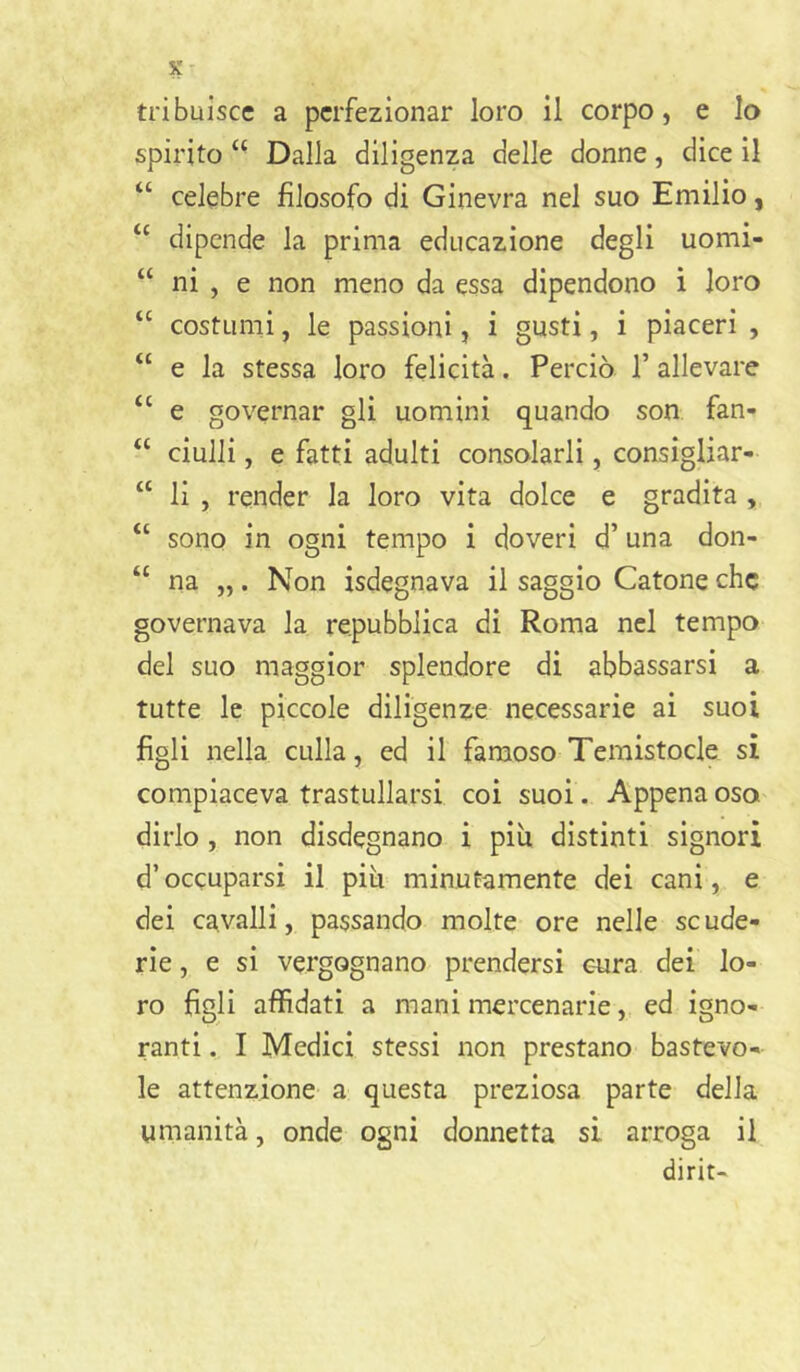 tribuiscc a perfezionar loro il corpo, e lo spirito ‘ - Dalla diligenza delle donne, dice il “ celebre filosofo di Ginevra nel suo Emilio, ‘‘ dipende la prima educazione degli uomi- “ ni , e non meno da essa dipendono ì loro “ costumi, le passioni, i gusti, i piaceri , “ e la stessa loro felicità. Perciò 1’ allevare “ e governar gli uomini quando son fan- “ ciulli, e fatti adulti consolarli, consigliar- “ li , render la loro vita dolce e gradita , “ sono in ogni tempo i doveri d’una don- “ na „. Non isdegnava il saggio Catone che governava la repubblica di Roma nel tempo del suo maggior splendore di abbassarsi a tutte le piccole diligenze necessarie ai suoi figli nella culla, ed il famoso Temistocle si compiaceva trastullarsi coi suoi. Appena oso dirlo, non disdegnano i più distinti signori d’occuparsi il più minutamente dei cani, e dei cavalli, passando molte ore nelle se ude- rie, e si vergognano prendersi cura dei lo- ro figli affidati a mani mercenarie, ed igno- ranti . I Medici stessi non prestano bastevo- le attenzione a questa preziosa parte della umanità, onde ogni donnetta si arroga il dirit-