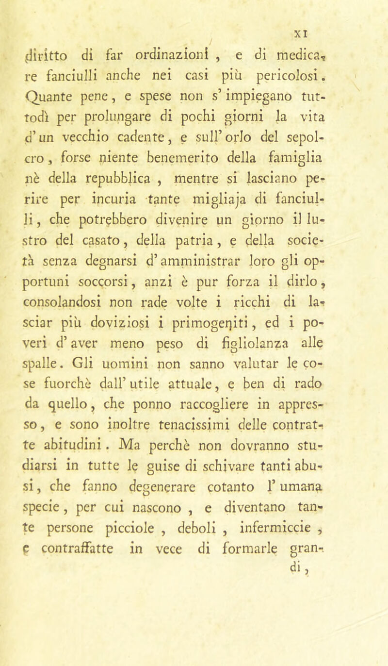 .diritto di far ordinazioni , e di medica, re fanciulli anche nei casi più pericolosi. Quante pene, e spese non s’impiegano tut- todì per prolungare di pochi giorni la vita d’un vecchio cadente, e sull’orlo del sepol- cro , forse niente benemerito della famiglia nè della repubblica , mentre si lasciano pe- rire per incuria -tante migliaja di fanciul- li , che potr(?bbero divenire un giorno il lu- stro del casato, della patria, e della socie- tà senza degnarsi d’amministrar loro gli op- portuni soccorsi, anzi è pur forza il dirlo, consolandosi non rade volte i ricchi di la- sciar più doviziosi i primogei]iti, ed i po- veri d’aver meno peso di figliolanza alle spalle. Gli uomini non sanno valutar le co- se fuorché dall’ utile attuale, e ben di rado da quello, che ponno raccogliere in appres- so , e sono inoltre tenacissimi delle contrat- te abitudini. Ma perchè non dovranno stu- diarsi in tutte le guise di schivare tanti abu- si , che fanno degenerare cotanto l’umana specie, per cui nascono , e diventano tan- te persone picciole , deboli , infermiccie , e contraffatte in vece di formarle gran-, di,