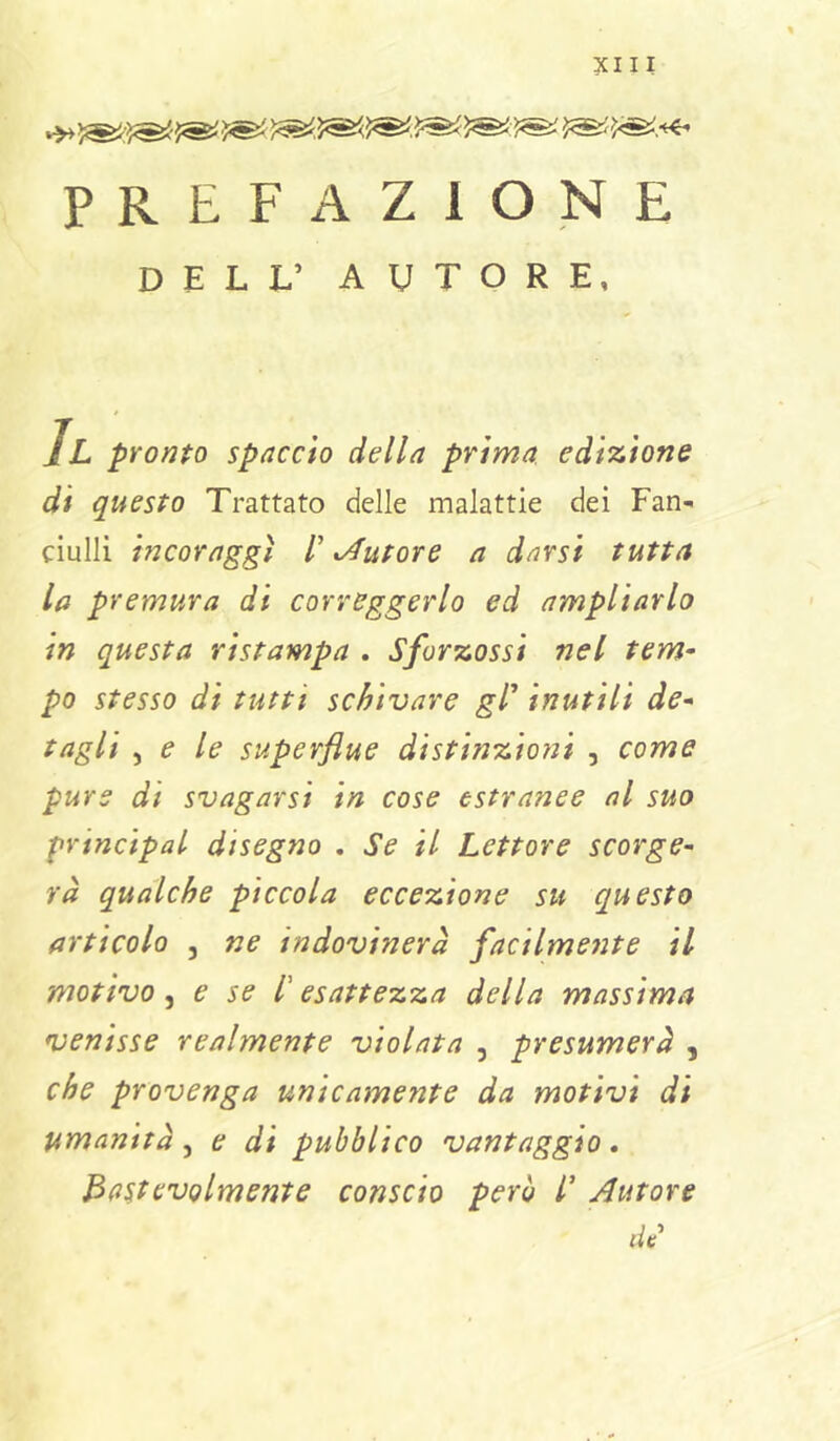 PREFAZIONE DELL’ AUTORE, IL pronto spaccio della prima edizione di questo Trattato delle malattie dei Fan- ciulli incoraggi /’ ^Autore a darsi tutta la premura di correggerlo ed ampliarlo in questa ristampa . Sforzossi nel tem- po stesso di tutti schivare gT inutili do- tagli , e le superflue distinzioni , come pure di svagarsi in cose estranee al suo principal disegno . Se il Lettore scorge- rà qualche piccola eccezione su questo articolo 5 ne indovinerà facilmeiite il motivo ^ e se l'esattezza della massima venisse realmente violata , presumerà , che provenga unicamente da motivi di umanità, e di pubblico vantaggio. Ba^tevolmente conscio però l' Autore dt'
