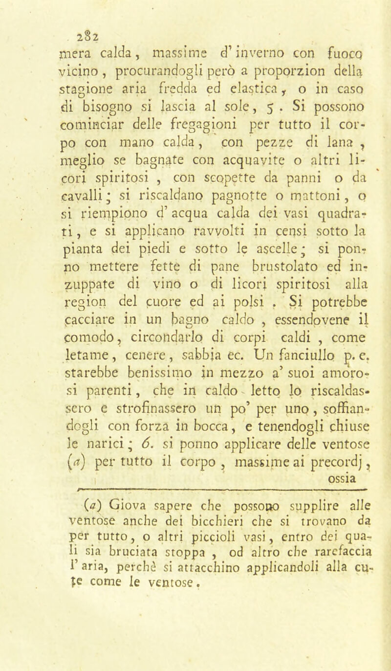 mera calda, massime d’inverno con fuocq vicino , procurandogli però a proporzion della stagione aria fredda ed elastica, o in caso di bisogno si lascia al sole, 5 . Si possono cominciar delle fregagioni per tutto il cor- po con mano calda, con pezze di lana , meglio se bagnate con acquavite o altri li- cori spiritosi , con scopette da panni o da cavalli; si riscaldano pagnotte o mattoni, o si riempiono d’ acqua calda dei vasi quadra- ti, e si applicano ravvolti in censi sotto la pianta dei piedi e sotto le ascelle; si pon? no mettere fette di pane brustolato ed in- zuppate di vino o di licori spiritosi alla region del cuore ed ai polsi . Si potrebbe cacciare in un basno caldo , esscndovene il comodo, circondarlo di corpi caldi , come letame , cenere , sabbia ec. Un fanciullo e. starebbe benissimo in mezzo a’ suoi amoro- si parenti, che in caldo - letto lo riscaldas- sero e strofinassero un po’ per uno, soffian- dogli con forza in bocca, e tenendogli chiuse le narici ; 6. si ponno applicare delle ventose (<?) per tutto il corpo , massime ai precordj, 1 ossia (4r) Giova sapere che possot» supplire alle X'entose anche dei bicchieri che si trovano da per tutto, o altri piccioli vasi, entro dei qua- li sia bruciata stoppa , od altro che rarefacela i’ aria, perchè si attacchino applicandoli alla cu- te come le ventose.