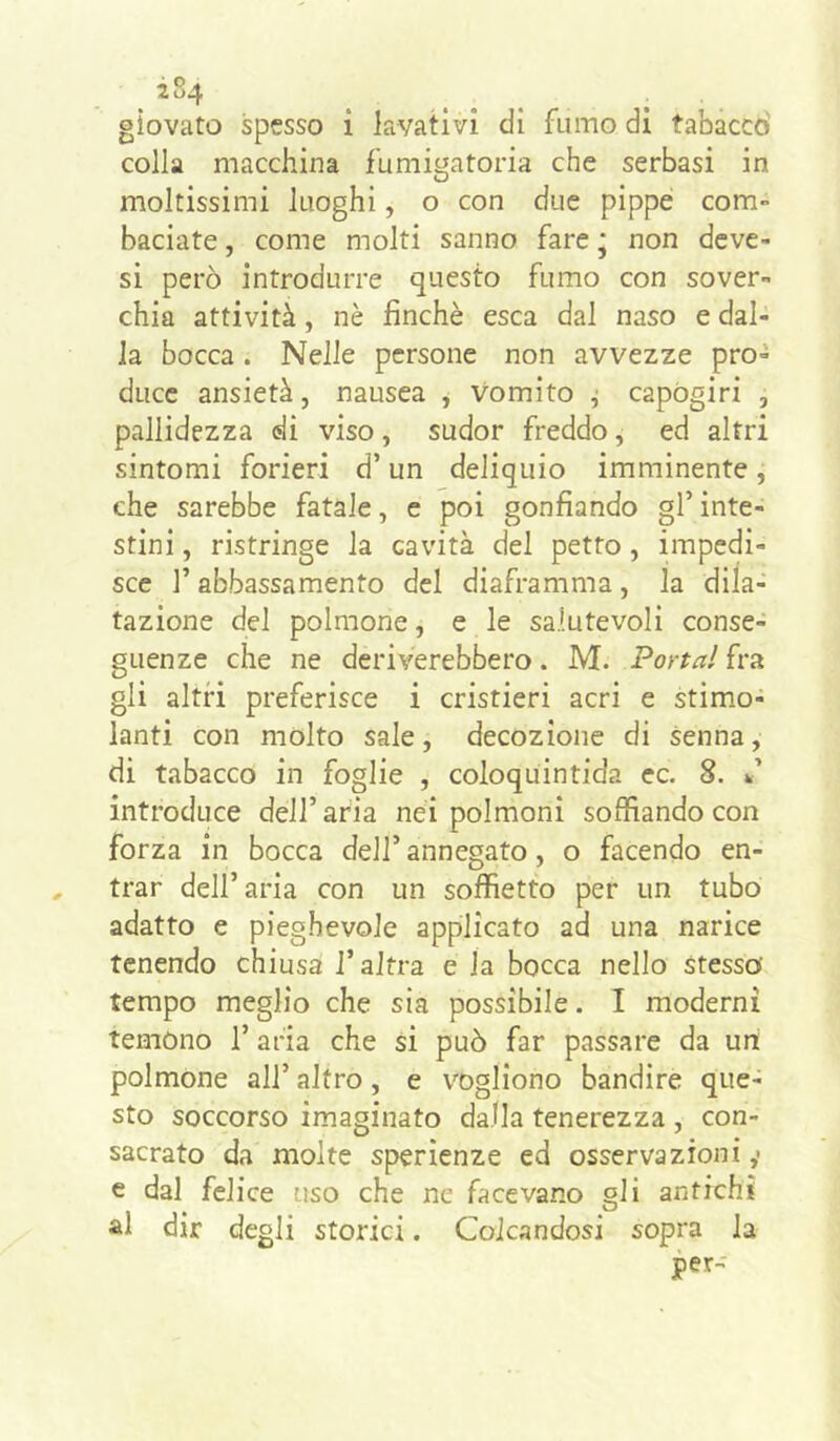 giovato spesso i iavativi di fumo di tabaccò colla macchina fumigatoria che serbasi in moltissimi luoghi, o con due pippe com- baciate , come molti sanno fare ; non dcve- si però introdurre questo fumo con sover- chia attività, nè finché esca dal naso e dal- la bocca. Nelle persone non avvezze pro- duce ansietà, nausea , Vomito j capógiri , pallidezza di viso, sudor freddo, ed altri sintomi forieri d’un deliquio imminente, che sarebbe fatale, e poi gonfiando gl’ inte- stini , ristringe la cavità del petto, impedi- sce r abbassamento del diaframma , la dila- tazione del polmone, e le salutevoli conse- guenze che ne deriverebbero. M. Portai fra gli altri preferisce i cristieri acri e stim.o- lanti con molto sale, decozione di senna, di tabacco in foglie , coloquintida ec. 8. k’ introduce dell’ aria nei polmoni soffiando con forza in bocca dell’ annegato, o facendo en- trar dell’aria con un soffietto per un tubo adatto e pieghevole applicato ad una narice tenendo chiusa l’altra e la bocca nello stesso' tempo meglio che sia possibile. I moderni temono 1’ aria che si può far passare da un polmone all’ altro, e \’'Dgliono bandire que- sto soccorso imaginato dalla tenerezza , con- sacrato da molte sperienze ed osservazioni ,• e dal felice uso che ne facevano gli antichi al dir degli storici. Colcandosi sopra la per-