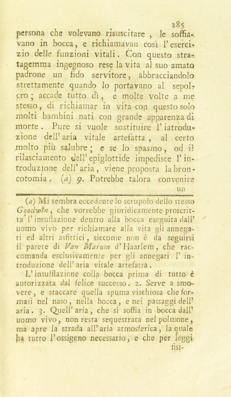 persona che volevano risuscitare , le soffia-, vano in bocca, e richiamavan così l’eserci- zio delle funzioni vitali. Con questo stra-; tagemma ingegnoso rese la vita al suo amato padrone un fido servitore, abbracciandolo strettamente quando lo portavano al sepol? ero ; accade tutto dì, e rnolte volte a me stesso, di richiamar in vita con questo solo molti bambini nati con grande apparenza di morte . Pure si vuole sostituire l’iatrodu? zione deir aria vitale artefatta , al certo molto più salubre' c se lo spasmo, od il rilasciamento dell’epiglottide impedisce l’in- troduzione dell’aria, viene proposta labron- cotomia. (a) Potrebbe talora convenire un {a) Mi sembra eccedente lo scrupolo dello stesso Gqodwìn^ che vorrebbe giuridicamente proscrit- ta l’insutlazione dentro alla bocca eseguita dall’ uomo vivo per richiamare alia vita gli annega- ti ed altri asfittici, siccome non è da seguirsi il parete di Van Marum d’Haarlem, che rac- comanda esclusivamente per gli annegati 1’ in- troduzione dell’aria vitale artefatta. L’insufflazione colla bocca prima di tutto è autorizzata dal felice successo. 2. Serve a smo- vere , e staccare quella spuma visehiosa che for- masi nel naso, nella bocca, enei passaggi dell’ aria. 3. Quell’ aria, che si soffia in bocca dall’ uomo vivo, non resta sequestrata nel polmone, ma apre la strada all’aria atmosferica, la quale ha tutto l’ossigeno necessario, e che per leggi lisi-