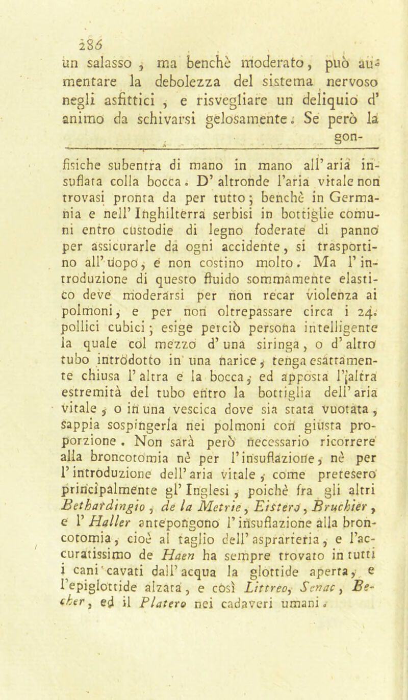 285 un salasso , ma benché moderato, può au- mentare la debolezza del sistema nervoso negli asfittici , e risvegliare un deliquio d’ animo da schivarsi gelosamente i Se però là gon- T ' ' ■ ' ■ “ ■ ■ ■ - ■ - - r fisiche subentra di mano in mano all’aria in- suflara colla bocca. D’altronde l’aria vitale noti trovasi pronta da per tutto ; benché in Germa- nia e nell’ Inghilterra serbisi in bottiglie comu- ni entro custodie di legno foderate di panno per assicurarle da ogni accidente, si trasporti- no all’uopo, é non costino molto. Ma l’in- troduzione di questo fluido sommamente elasti- co deve rnoderarsi per non recar violenza ai polmoni, e per non oltrepassare circa i 24o pollici cubici ; esige perciò persona intelligente la quale col mezzo d’una siringa, o d’altro tubo introdotto in'una narice j tenga esattamen- te chiusa l’altra e la bocca ,• ed apposta I’i’altra estremità del tubo entro la bottiglia dell’aria vitale,- o in una vescica dove sia stata vuotata, sappia sospingerla nei polmoni con giusta pro- porzione . Non sarà però necessario ricorrere alia broncoromia nè per I’insuflaziorte, nè per l’introduzione dell’aria vitale, come pretesero principalmente gl’ Inglesi , poiché fra gli altri Bethatdrngìo , de la lidetrie, Eiiteroy Bruchter j e V Haller antepongono l’insuflazione alla bron- cotomia, cioè al taglio dell’asprarteria, e l’ac- curatissimo de Haen ha sempre trovato in tutti i cani'cavati dall’acqua la glottide aperta, e l’epiglottide alzata, e còsi Littreoj Scnac, Be- cher ^ ed il Fiaterò nei cadaveri umani.