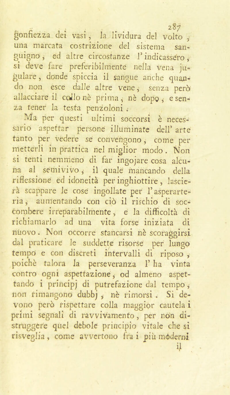 gonfiezza elei vasi, la lividura del volto , una marcata costrizione del sistema san- guigno , ed altre circostanze T indicassero, si deve fare preferibilmente nella vena jli- gulare, donde spiccia il sangue anche quan- do non esce dalle altre vene, senza però allacciare il coJlo nè prima, nè dopo ^ e sen- za tener la testa penzoloni .• Ma per questi ultimi soccorsi è neces- sario aspettar persone illuminate dell’ arte tanto per vedere se convengono, come per metterli in prattica nel miglior modo. Non si tenti nemmeno di far ingojare cosa alcu- na al semivivo ^ il quale mancando della riflessione ed idoneità per inghiottire, lascie- rà scappare le cose ingollate per l’asperarte- ria, aumentando con ciò il rischio di soc- combere irreparabilmente, e la difficoltà di richiamarlo ad una vita forse iniziata di nuovo. Non occorre stancarsi nè scoraggirsi dal praticare le suddette risorse per lungo tempo e con discreti intervalli di riposo , poiché talora la perseveranza l’ha vinta contro ogni aspettazione, od almeno aspet- tando i principj di putrefazione dal tempo j non timangono dubbj , nè rimorsi . Si de- vono però rispettare colla maggior cautela i primi segnali di ravvivamento, per no'n di- struggere quei debole principio vitale che si risveglia, come avvertono fra i più moderni il