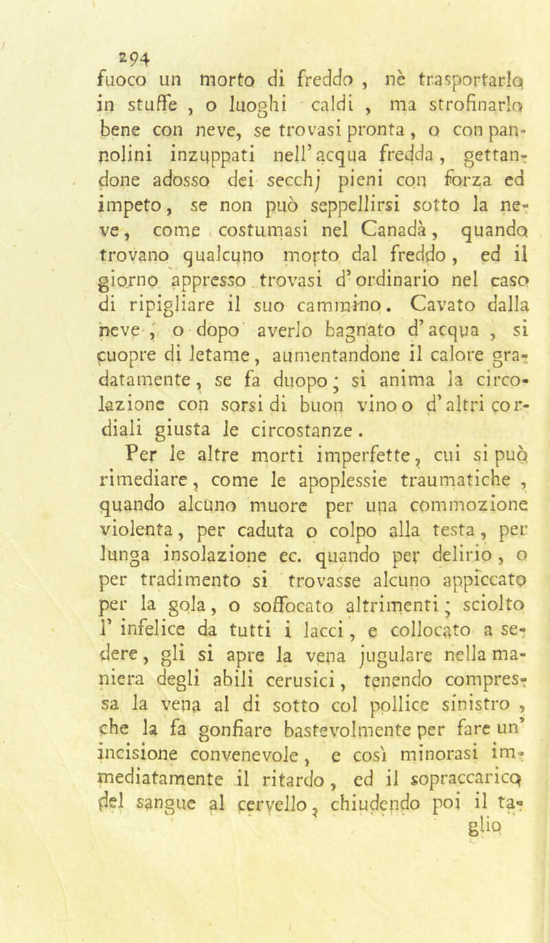fuoco un morto di fredda , nè trasportarlo in stuffe , o luoghi caldi , ma strofinarlo bene con neve, se trovasi pronta , o con pan- nolini inzuppati nell’acqua fredda, gettan-; done adosso dei secchj pieni con forza ed impeto, se non può seppellirsi sotto la ne- ve , come costumasi nel Canada, quando trovano qualcuno morto dal freddo, ed il giorno appresso trovasi d’ordinario nel caso di ripigliare il suo cammino. Cavato dalla neve o dopo averlo bagnato d’acqua , si cuopre di letame, aumentandone il calore gra^ datamente, se fa duopo • si anima la circo- lazione con sorsi di buon vinoo d’altri cor- diali giusta le circostanze. Per le altre morti imperfette^ cui si puq rimediare, come le apoplessie traumatiche , quando alcuno muore per una commozione violenta, per caduta o colpo alla testa , per lunga insolazione ec. quando per delirio, o per tradimento si trovasse alcuno appiccato per la gola, o soffocato altrimenti • sciolto r infelice da tutti i lacci, e collocato a se- dere , gli si apre la vena jugulare nella ma- niera degli abili cerusici, tenendo compres- sa la vena al di sotto col pollice sinistro , ohe la fa gonfiare bastevolmente per fare un’ incisione convenevole, e cosi minorasi im- mediatamente il ritardo , ed il sopraccaricq del sangue al cervello, chiudendo poi il ta-