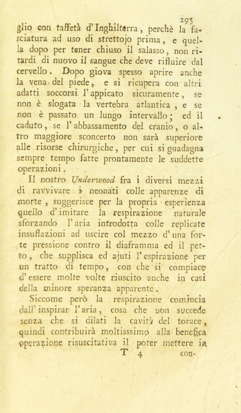 glio con taffetà d’Inghiltjrra, perchè la fa- lciatura ad uso di strettojo prima, e quel- la dopo per tener chiuso il salasso, non ri- tardi di nuovo il sangue che deve rifluire dal cervello, Dopo giova spesso aprire anche la vena-del piede, c si ricupera con altri adatti soccorsi l’appicato sicuramente, se non è slogata la vertebra atlantica , e se non è passato un lungo intervallo; ed il caduto, se T abbassaniento del cranio, o al- tro maggiore sconcerto non sarà superiore alle risorse chirurgiche, per cui si guadagna sempre tempo fatte prontamente le suddette operazioni. Il nostro Underwood fra i diversi mezzi di ravvivare i neonati colle apparenze di morte , suggerisce per la propria esperienza quello d’imitare la respirazione naturale sforzando l’aria introdotta colle replicate insuflazioni ad uscire col mezzo d’ una for- te pressione contro il diaframma ed il pet- to , che supplisca ed ajuti l’espirazione per un tratto di tempo, con che si compiace d’essere molte volte riuscito anche in casi della minore speranza apparente. Siccome però la respirazione comincia dall’inspirar l’aria, cosa che non succede senza che si dilati la cavità del torace, quindi contribuirà moltisssimo alla- benedica eperazione risuscitativa il poter mettere in.