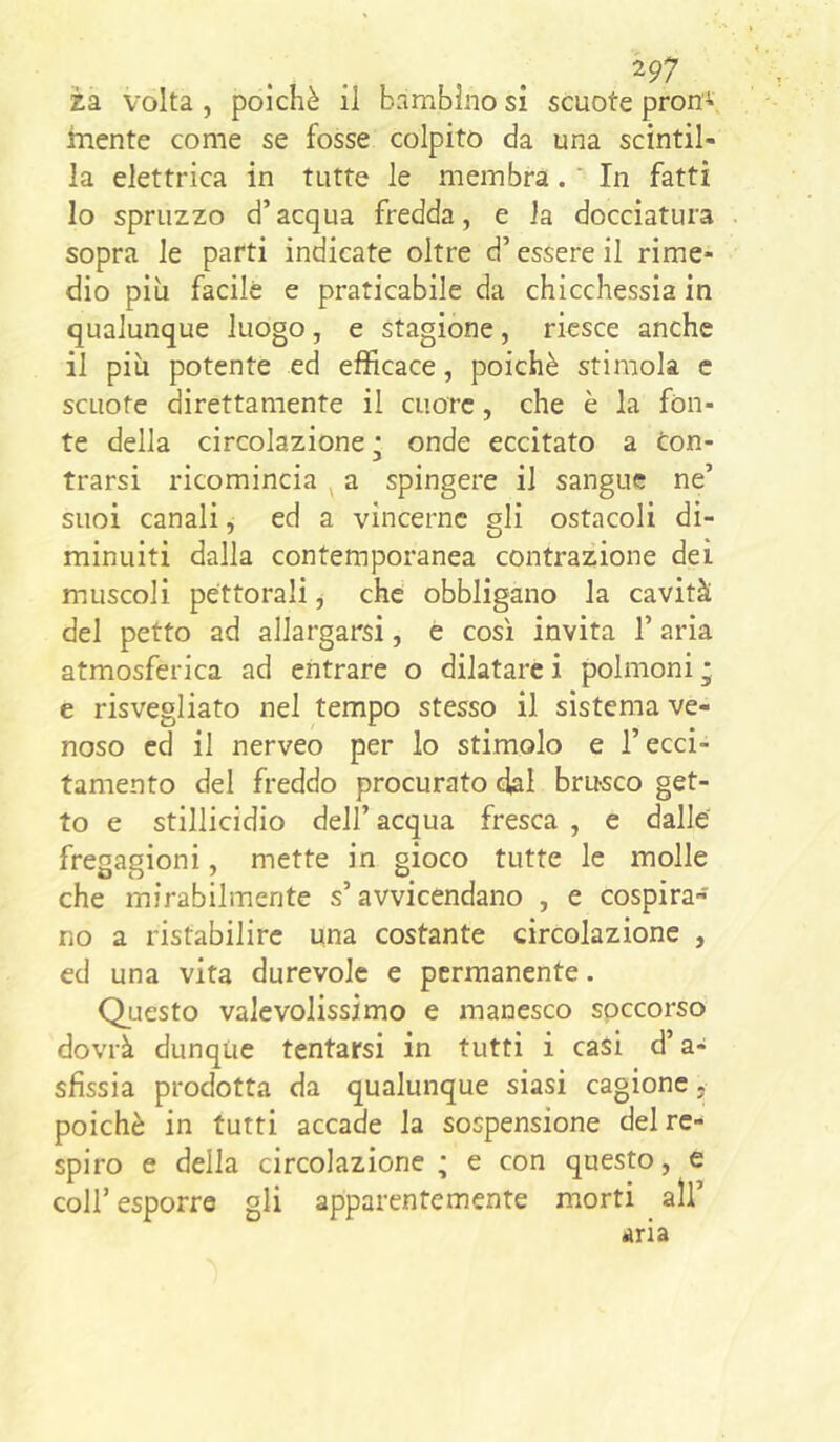 ^97 za volta , poiché il bambino si scuote proni inente come se fosse colpito da una scintil- la elettrica in tutte le membra. ' In fatti 10 spruzzo d’acqua fredda, e la docciatura sopra le parti indicate oltre d’essere il rime- dio più facile e praticabile da chicchessia in qualunque luogo, e stagione, riesce anche 11 più potente ed efficace, poiché stimola e scuote direttamente il cuore, che è la fon- te della circolazione j onde eccitato a En- trarsi ricomincia ^ a spingere il sangue ne’ suoi canali, ed a vincerne gli ostacoli di- minuiti dalla contemporanea contrazione dei muscoli pettorali j che obbligano la cavità del petto ad allargarsi, è così invita l’aria atmosferica ad entrare o dilatare i polmoni ; e risvegliato nel tempo stesso il sistema ve- noso ed il nerveo per lo stimolo e l’ecci- tamento del freddo procurato dal brusco get- to e stillicidio dell’ acqua fresca , e dalle fregagioni, mette in gioco tutte le molle che mirabilmente s’avvicendano , e cospira- no a ristabilire una costante circolazione , ed una vita durevole e permanente. Questo valevolissimo e manesco soccorso dovrà dunque tentarsi in tutti i casi d’a- sfissia prodotta da qualunque siasi cagione, poiché in tutti accade la sospensione del re- spiro e della circolazione ; e con questo, e coir esporre gli apparentemente morti all’