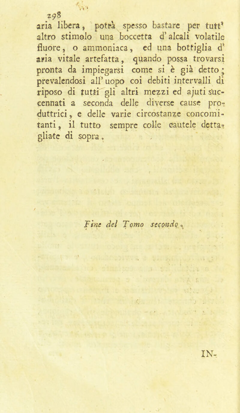 aria libera, potrà spesso bastare per tutt' altro stimolo una boccetta d’alcali volatile fluore, o ammoniaca, ed una bottiglia d’ aria vitale artefatta, quando possa trovarsi pronta da impiegarsi come si è già detto ; prevalendosi all’ uopo coi debiti intervalli di riposo di tutti gli altri mezzi ed ajuti suc- cennati a seconda delle diverse cause proi duttrici, e delle varie circostanze concomi- tanti , il tutto sempre colle cautele dettai gliatc di sopra. Fine del Tomo secondo, a
