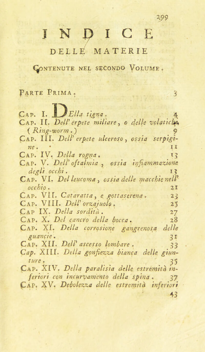 J N J? I C E DELLE MATERIE CONTENUTE NEL SECONDO VoLUME , Parte Prima . iD Cap. I. H^Ella tigna 4 Cap. ir. Dell' erpete miliare^ 0 4slls volatiche {Ring-worm,) 9 Cap. III. Dell' erpete ulceroso, ossia serpigi- ne 11 Cap. ly. Della roggia, Cap. V. Dell' oftalmia , ossia infiammazione degli occhi. i ^ Cap. vi, Del leucoma, ossia delle macchie nell* occhio. 21 Cap. vii. Cataratta, e gottaserena , 23 Cx\P. Vili. Dell' orzajuolo , 25 Cap IX. Della sordità. 27 Cap. X. Del cancro della bocca. 28 Cap. XI. Della corrosione gangrenosa delle guancie. 31 Cap. XII. Dell' ascesso lombare. 33 Cap. XIII. Della gonfiezza bianca delle ginn- ture. ' _ , . 3S Cap. XIV. Della par alisi a delle estremità in- feriori con incurvamento della spina . 37 Cap, ^V. Debolezza delle estremità inferiori ‘43