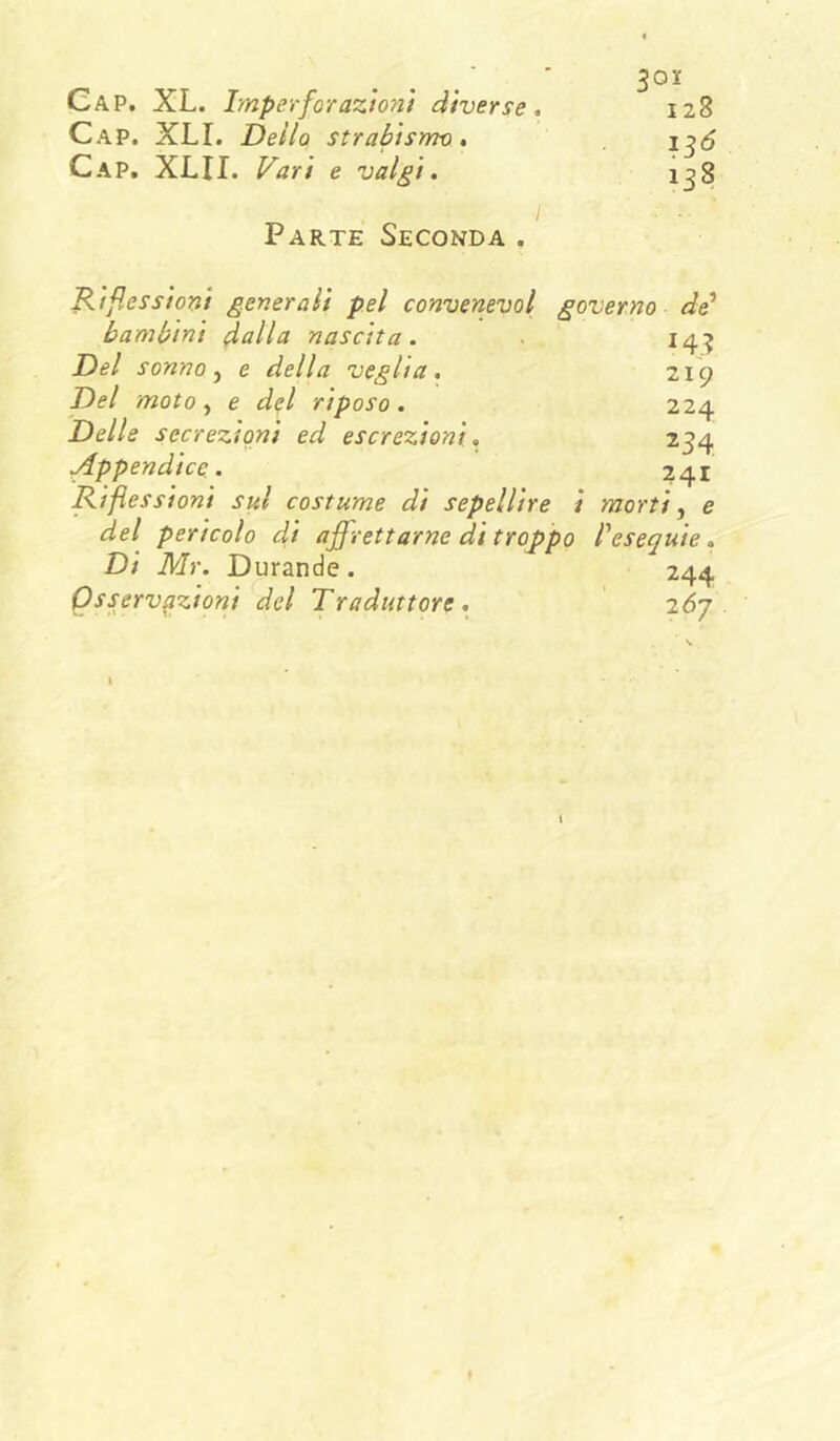 Cap. XL. Imperfor azioni diverse, 128 Cap. XLI. Dello strabismo, Cap, XLII. F^ari e valgi, i^8 Parte Seconda . Riflessioni generali pel convenevol governo bambini dalla nascita. . 143 Del sonno ^ e della veglia, 219 Del moto e del riposo. 224 Delle secrezioni ed escrezioni, 234 Appendice. 241 Riflessioni siti costume di sepellire i morti, e del pericolo d,i affrettarne dì troppo l'esequie. Di Mr. Durande . 244 Osservazioni del Traduttore, lój