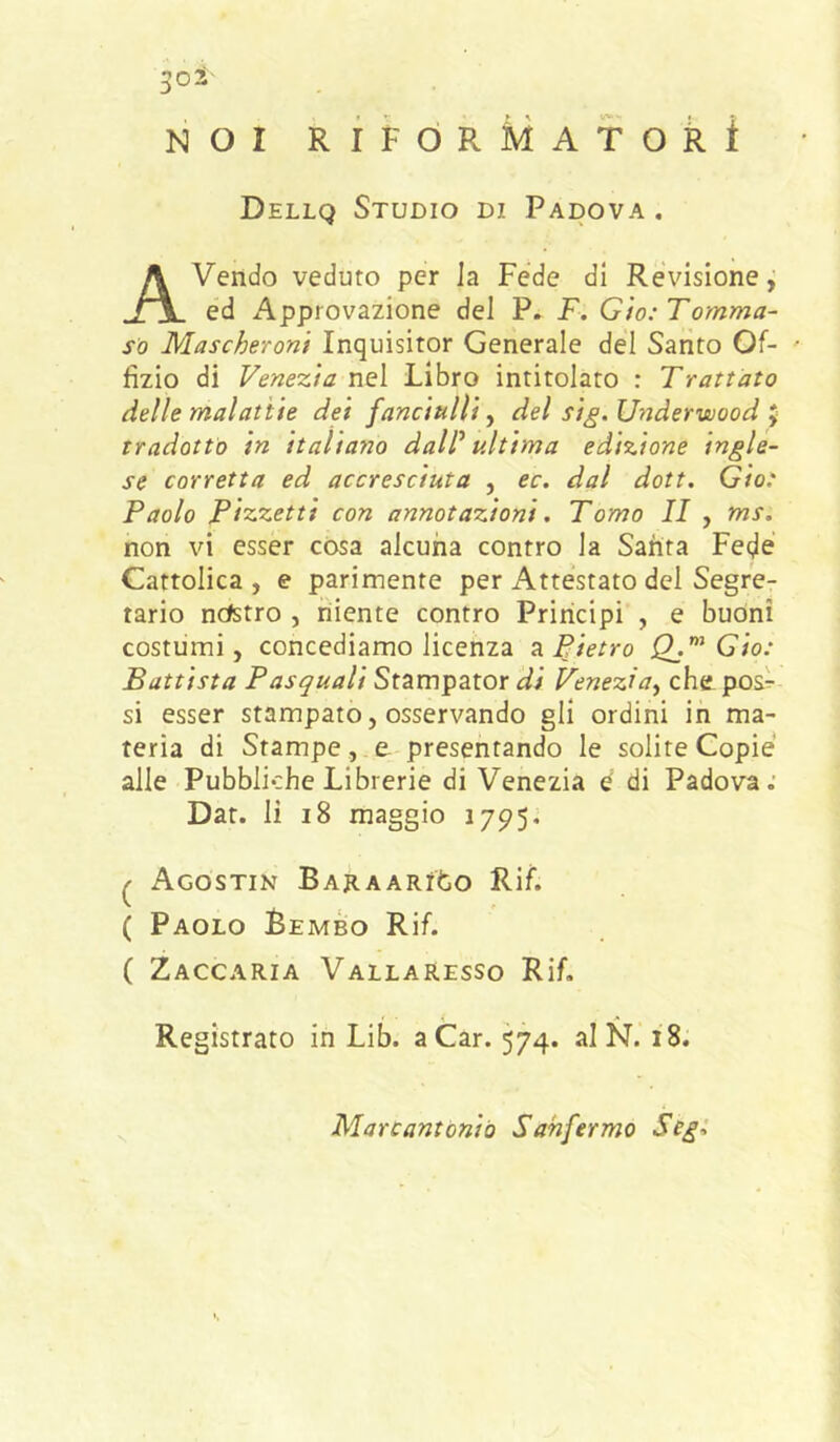 ^oS- NOI RÌFÒRMAToki Dellq Studio di Padova , Avendo veduto per Ja Fede di Revisione,’ ed Approvazione del P. F. Gìo: Tomma- so Mascheroni Inquisitor Generale del Santo Of- ' fìzio di Fenezia nel Libro intitolato : Trattato delle malattie dei fanciulli ^ del si^. Underwood ^ tradotto in italiano daW ultima edizione ingle- se corretta ed accresciuta , ec. dal doti. Gio: Paolo Pizzetti con annotazioni. Tomo II , ms. non vi esser cosa alcuna contro la Santa Fede Cattolica , e parimente per Attestato del Segre- tario ncfetro , niente contro Principi , e buoni costumi, concediamo licenza ^Pietro Qj’ Gio: Battista Pasquali Stampator di Venezia^ che pos^ si esser stampato, osservando gli ordini ih ma- teria di Stampe, e presentando le solite Copie alle Pubbliche Librerie di Venezia è di Padova; Dat. li i8 maggio 1795. ^ AgOSTIN BAJlAARlfcO Rif. ( Paolo Bembo Rif. ( Zaccaria Vallaresso Rif. Registrato in Lib. a Car. 574. al N. 18. Marcantònio Sahfermo Segi