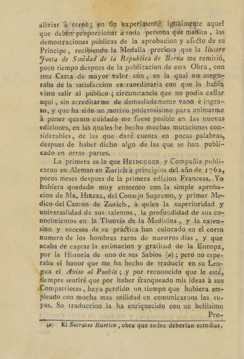 $ aliviar 4 otros; en fin 'expefimenté” igualmente aquel que deben“proporcionar a toda persona que medita , las demostraciones públicas de la aprobacion y afeéto de su Principe, recibiendo la Medalla preciosa que la Ilustre Funta de Sanidad de la Republica de Bzrna me remitió, poco tiempo despues de la publicacion de esta Obra, con tína Carta de mayor valor aún ,'en la qual me asegu- raába de la satisfaccion ex:raordinaria con que la habia visto salir al público ; circunstancia que no podia callar aqui , sin acreditarme de demasiadamente vano €ingra- to, y queha sido:un motivo poderosisimo para animarme a poner quanto cuidado me fuese posible en las nuevas ediciones, en las quales he hecho muchas mutaciones con- siderables, de las que daré cuenta en pocas palabras, despues de haber dicho algo de las que se han publi- cado en otras partes. La primera esla que HeibeEGGER y Compañia publi- earon en Aleman en Zurich a principios del año de 1762, pocos meses despues de la primera edicion Francesa. Yo hubiera quedado muy eontento con la simple aproba- cion de Mr, HirzEL, del Consejo Supremo, y primer Me- dico del Canton de Zurich, -2 quien la superioridad y universalidad de sus talentos, la profuudidad de sus co= nocimientos en la Theoría de la Medicina , y la exten- sion y sucesos de su práctica han colocado en el corto numero de los hombres raros de nuestros dias , y que acaba de captar la estimacion y gratitud de la Europa, por la Historia de uno de.sus Sabios (4); pero no espe- - Taba el honor que me ha hecho de traducir en su Len- ho de el. Aviso al Pueblo ; y por reconocido que le esté, iempre sentiré que por haber franqueado mis ideas á sus +KLompatriotas, haya perdido un tiempo que hubiera em- pleado con mucha mas utilidad en comunicarnos las su- yas. Su traduccion la ha enriquecido con un bellisimo | | Pro- (a) El Socrases Rustico , obra que todos deberian estudiar,