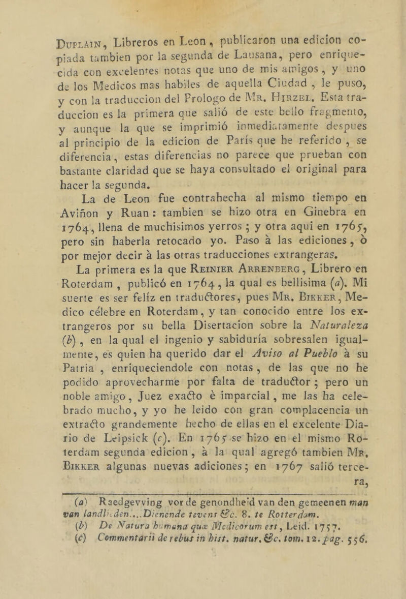 Durrarn, Libreros en Leon, publicaron una edicion co- piada tambien por la segunda de Lausana, pero enrique- cida con excelentes notas que uno de mis amigos, y uno de los Medicos mas habiles de aquella Ciudad , le puso, y con la traduccion del Prologo de Mr, Hiazer, Esta tra- duccion es la primera que salió de este beilo fragmento, y aunque la que se imprimió inmediatamente despues al principio de la edicion de París que he referido ¿se diferencia, estas diferencias no parece que prueban con bastante claridad que se haya consultado el original para hacer la segunda. : La de Leon fue contrahecha al mismo tiempo en Aviñon y Ruan: tambien se hizo otra en Ginebra en 1764, llena de muchisimos yerros ; y otra aqui en 1765, pero sin haberla retocado yo. Paso a las ediciones , O por mejor decir a las otras traducciones extrangeras, La primera es la que REINIER AÁRRENBERG, Librero en Roterdam , publicó en 1764, la qual es bellisima (a). Mi suerte es ser feliz en traduétores, pues Mr, BrkkerR, Me- dico célebre en Roterdam, y tan conocido entre los ex- trangeros por su bella Disertacion sobre la Naturaleza (b) , en la qual el ingenio y sabiduría sobresalen igual- mente, es quien ha querido dar el Aviso al Pueblo a su Patria , enríqueciendole con notas, de las que no he podido aprovecharme por falta de traduétor ; pero un noble amigo, Juez exacto e imparcial, me las ha cele- brado mucho, y yo he leido con gran complacencia un extraéto grandemente hecho de ellas en el excelente Dia- rio de Leipsick (c). En 1765.se hizo en el mismo Ro- terdam segunda edicion, a la: qual agregó tambien Mr, BikkeR algunas nuevas adiciones; en 1767 salió terce- ra, (a) Raedgevving vorde genondheid van den gemeenen man van landl;.den....Dienende tevens ESc. 8. te Rorterdam. (b) De Natura humana que Medicorum est, Leid. 1757. (c) Commentarii de rebus in hist. natur. Ec. tom. 12. Pag. $56.