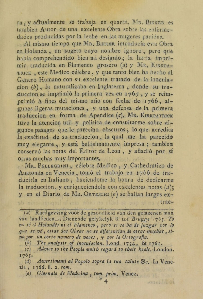 ss ra, y aftualmente se trabaja en quarta, Mx. Binxer es tambien Autor de uma excelente Obra sobre las enferme- dades producidas por la leche en las mugeres paridas, Al mismo tiempo que Mr, BixkeR introducia esta Obra en Holanda , un sugeto cuyo nombre ignoro, pero que habia comprehendido bien mi designio; la hacia impri- mir traducida en Flamenco grosero (a) y Mz, KirkpaA- Trick , este Medico célebre, y que tanto bien ha hecho al Genero Humano con su excelente tratado de la inocula= cion (b) , la naturalizaba en Inglaterra , donde su tra- duccion se imprimió la primera vez.en 1765 , y se reim- primió a fines del mismo año con fecha de 1766, al- gunas ligeras mutaciones , y una defensa de la primera traduccion en forma de Apendice (c).. Mr. KirkPATrICK tuvo la atencion util y politica de consultarme sobre -a!= gunos pasages que le parecian. obscuros , lo que. acredita la exaGtitud de su traduccion, la qual me ha parecido muy elegante , y está bellisimamente impresa ; tambien conservó las notas del Editor de Leon , y añadió por sí otras muchas muy importantes. de Ma. PerieGrIN, célebre Medico , y Cathedratico de Anatomía en Venecia , tomó el trabajo en 1766 de tra- ducirla en Italiano , haciendome la honra de dedicarme la traduccion, y enrigueciendola con excelentes notas (d); y en el Diario de Mr, Orrescmi (e) se hallan largos ex- trac- — —. (a) Raedgevving voor de gezondheid van den gemeenen man van landlieden.... Dienende gelykelyk 8. tot Brugge .765. To no sé el Holandés mi el Flamenco , pero si se ba de juzgar por lo que se vé, estas dos Olras no se diferencian de otras muchas , si- no por un corto numero de voces, y por la Ortografía. (b) The analysis of inoculación. Lond. 1754, 8 1761... (c) Advice to the People uvith regard to their beals.. London. 1765» (d) Awertimenti al Popolo sopra la sua salute Ec, In Vene- zia, 1766. 8. 2, tom. (e) Giornale de Medicina , tom. prim, Venez, *