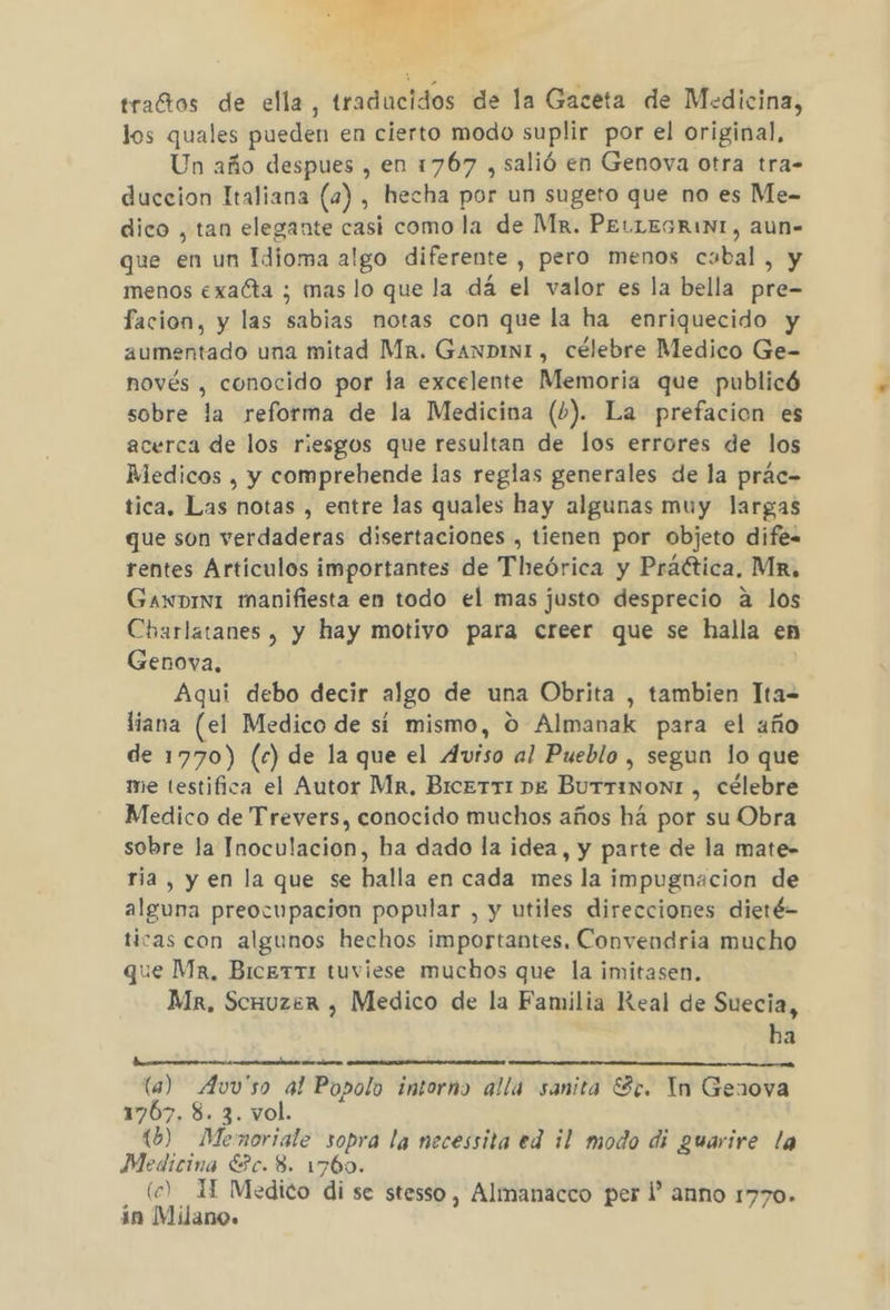 A traftos de ella, traducidos de la Gaceta de Medicina, los quales pueden en cierto modo suplir por el original, Un año despues , en 1767 , salió en Genova otra tra- duccion Italiana (a) , hecha por un sugeto que no es Me- dico , tan elegante casi como la de Mr. PELLEGRINI, aun- que en un Idioma algo diferente , pero menos cabal, y menos exaíta ; mas lo que la dá el valor es la bella pre- facion, y las sabias notas con que la ha enriquecido y aumentado una mitad Mr. Ganpin1, célebre Medico Ge- novés , conocido por la excelente Memoria que publicó sobre la reforma de la Medicina (0). La prefacion es acerca de los riesgos que resultan de los errores de los Medicos , y comprebende las reglas generales de la prác- tica. Las notas , entre las quales hay algunas muy largas que son verdaderas disertaciones , tienen por objeto dife. rentes Articulos importantes de Theórica y Práética, Mí, Gawnpint manifiesta en todo el mas justo desprecio a los Charlatanes , y hay motivo para creer que se halla en Genova, Aqui debo decir algo de una Obrita , tambien Tta= liana (el Medico de si mismo, O Almanak para el año de 1770) (c) de la que el Aviso al Pueblo , segun lo que me testifica el Autor Mr, Bicerri pe Burrinon1 , célebre Medico de Trevers, conocido muchos años há por su Obra sobre la Inoculacion, ba dado la idea, y parte de la mate- ría, y en la que se halla en cada mes la impugnacion de alguna preocupacion popular , y utiles direcciones dieté- ticas con algunos hechos importantes. Convendria mucho que Ma, BiceTT1 tuviese muchos que la imitasen. Mk, Scuuzer , Medico de la Familia Real de Suecia, ha (a) Avv'so al Popolo intorno alla sanita Sc. In Genova 17067, 8. 3. vol. 10) Menoriale sopra la necessita ed il modo di guarire la Medicina ESc. 8. 1760. (c) 1 Medico di se stesso, Almanacco per 1 anno 1770. in Milano.