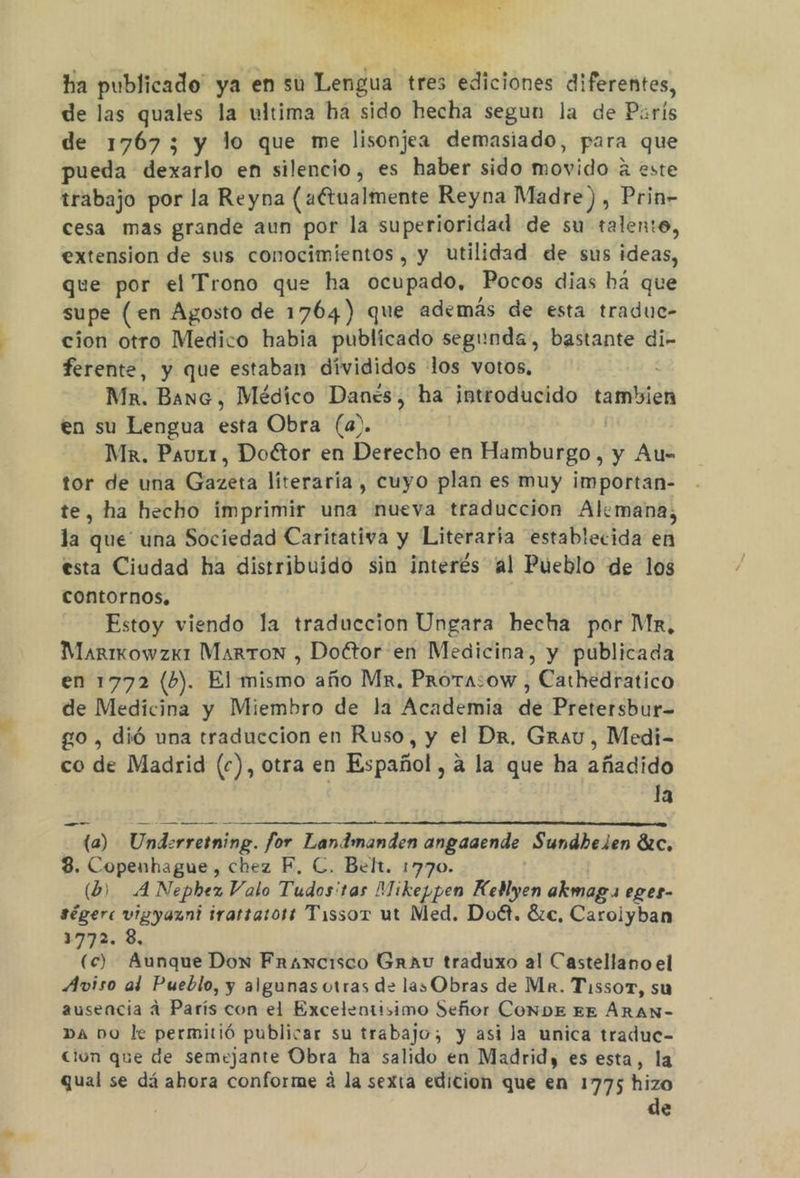 ha publicado” ya en su Lengua tres ediciones diferentes, de las quales la ultima ha sido hecha segun la de París de 1767; y lo que me lisonjea demasiado, para que pueda dexarlo en silencio, es haber sido movido este trabajo por la Reyna (aCtualmente Reyna Madre), Prin- cesa mas grande aun por la superioridad de su talento, extension de sus conocimientos, y utilidad de sus ideas, que por el Trono que ha ocupado, Pocos dias há que supe (en Agosto de 1764) que además de esta traduc- cion otro Medico habia publicado segunda, bastante di- ferente, y que estaban divididos los votos, Mn. Banc, Médico Danes, ha introducido tambien en su Lengua esta Obra (a). Mx. PauLr, Doctor en Derecho en Hamburgo, y Au- tor de una Gazeta literaria, cuyo plan es muy importan- te, ha hecho imprimir una nueva traduccion Alemana, la yá una Sociedad Caritativa y Literaria establecida en esta Ciudad ha distribuido sin interés al Pueblo de los contornos, Estoy viendo la traduccion Ungara hecha por Mk, Marixowzx1 Marton , Doftor en Medicina, y publicada en 1772 (b). El mismo año Mr. Prorasow , Cathedratico de Medicina y Miembro de la Academia de Pretersbur- go , dió una traduccion en Ruso, y el Dr, Grau, Medi- co de Madrid (c), otra en Español, a la que ha añadido la ua) Underretning. for Landmanden angaaende Sundhelen Be, 8. Copenhague, chez F, C. Belt. 1770. () A Nepbez Valo Tudos'tas Mikeppen Keblyen akmaga eges- ségere vigyazni irartarors Tissor ut Med. Doét. 8zc, Caroiyban 31772. 3, (c) Aunque Don Francisco Grau traduxo al Castellano el Aviso al Pueblo, y algunas otras de las Obras de Ma. Tissor, su ausencia a París con el Excelentisimo Señor CONDE EE ÁRAN- DA DO le permitió publicar su trabajo; y asi la unica traduc- cion que de semejante Obra ha salido en Madrid, es esta, la qual se dá ahora conforme á la sexta edicion que en 1775 hizo de