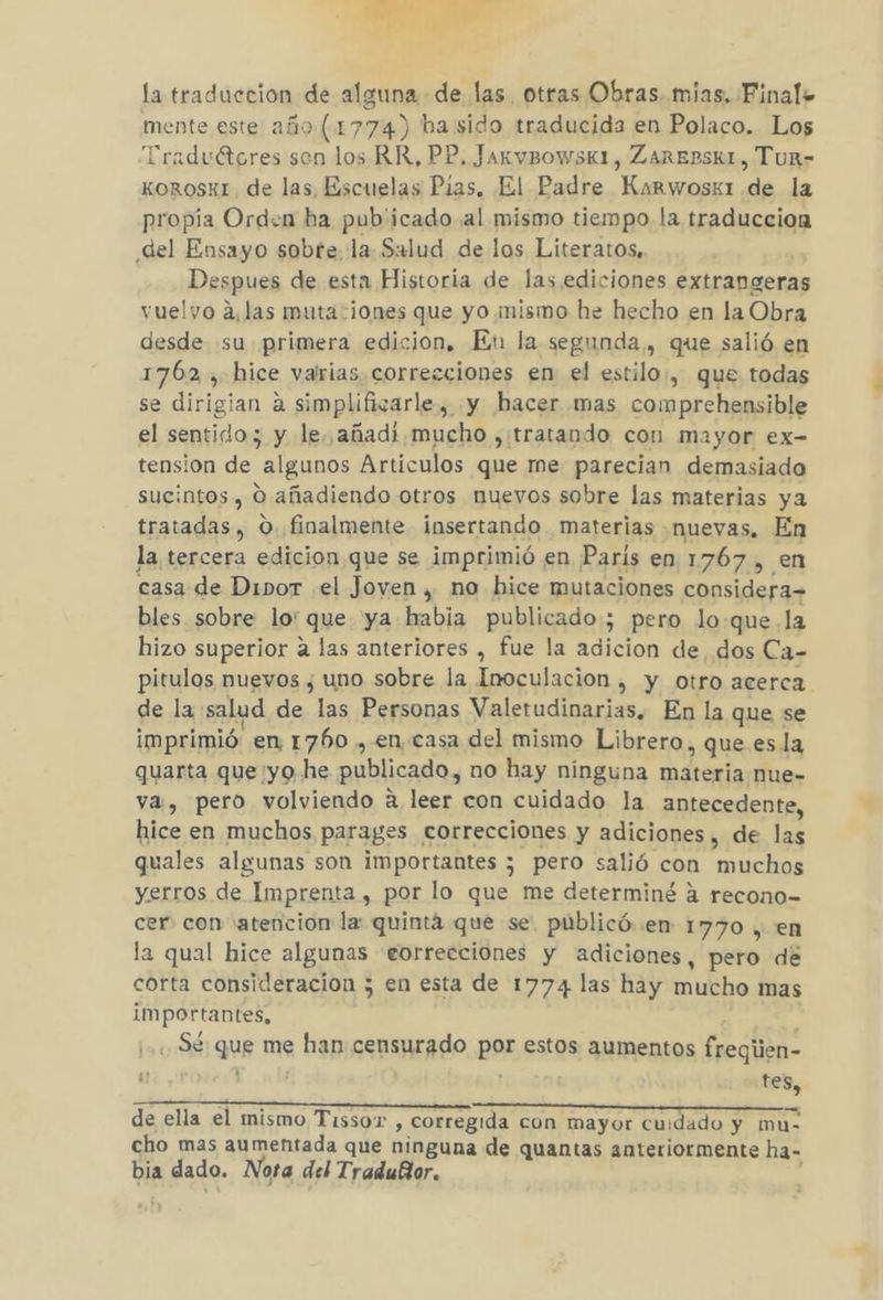 la traduccion de alguna de las otras Obras. mias. Finale mente este año (1774) ba sido traducida en Polaco. Los Traduétores sen los RR, PP, JakvBowsk1, ZAREBSK1, Tur- KoRosxI. de las, Escuelas Pias, El Padre Karwosg1 de la propia Orden ba pub'icado al mismo tiempo la traduccion del Ensayo sobte. la Salud de los Literatos, Despues de esta Historia de las. ediciones extrangeras vuelvo alas muta-¡ones que yo ¡mismo he hecho en la Obra desde su primera edicion, En la segunda, que salió en 1762 , hice varias. correcciones en el estilo:, que todas se dirigian a simplificarle, «y hacer mas comprehensible el sentido; y le añadi,mucho , tratando con mayor ex- tension de algunos Articulos que me parecian demasiado sucintos , O. añadiendo otros muevos sobre las materias ya tratadas , O. finalmente insertando materias «nuevas. En la tercera edicion.que se imprimió en Paris en 1767, en casa de DiporT .el Joven, no hice mutaciones considera bles sobre lo' que ya habia publicado; pero loque la hizo superior a las anteriores , fue la adicion de dos Ca- pitulos nuevos ¿ uno sobre la Inoculacion , y otro acerca de la salud de las Personas Valetudinarias. En la que se imprimió en 1760 , en casa del mismo Librero, que esla quarta que yo he publicado, no hay ninguna materia nue- va, pero volviendo a leer con cuidado la antecedente, hice en muchos parages correcciones y adiciones, de las quales algunas son importantes ; pero salió con muchos yerros de Imprenta , por lo que me determiné á recono- cer. con «atencion la: quinta que se. publicó..en- 1770 , en la qual hice algunas eorrecciones y adiciones, pero de importantes, Sé: que me han censurado por estos aumentos freqiien- de SR e Ml : tes, de ella el mismo Tissor , corregida con mayor cuidado y mue cho mas aumentada que ninguna de quantas anteriormente ha- bia dado. Nota del Tradubor. r